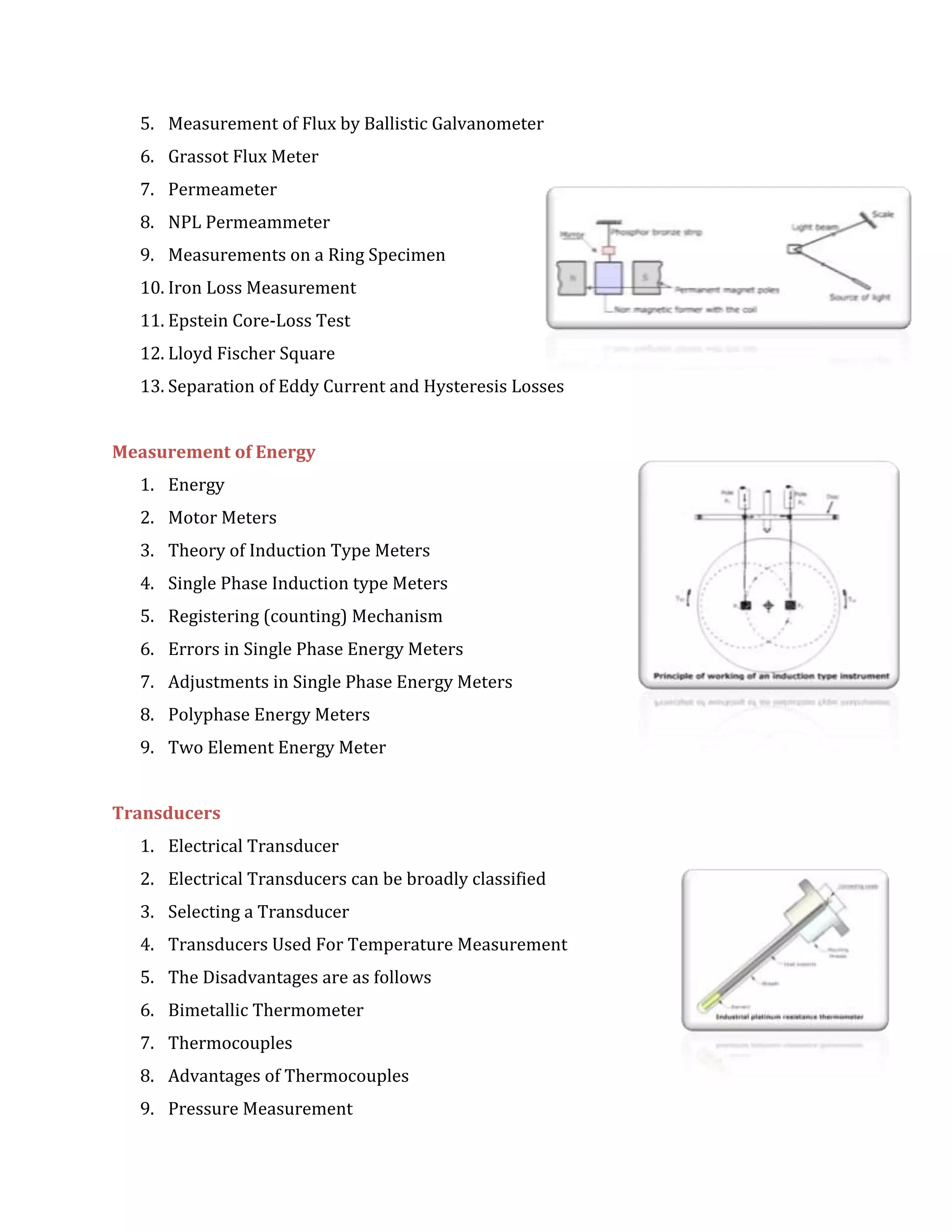 5. Measurement of Flux by Ballistic Galvanometer
6. Grassot Flux Meter
7. Permeameter
8. NPL Permeammeter
9. Measurements on a Ring Specimen
10. Iron Loss Measurement
11. Epstein Core-Loss Test
12. Lloyd Fischer Square
13. Separation of Eddy Current and Hysteresis Losses
Measurement of Energy
1. Energy
2. Motor Meters
3. Theory of Induction Type Meters
4. Single Phase Induction type Meters
5. Registering (counting) Mechanism
6. Errors in Single Phase Energy Meters
7. Adjustments in Single Phase Energy Meters
8. Polyphase Energy Meters
9. Two Element Energy Meter
Transducers
1. Electrical Transducer
2. Electrical Transducers can be broadly classified
3. Selecting a Transducer
4. Transducers Used For Temperature Measurement
5. The Disadvantages are as follows
6. Bimetallic Thermometer
7. Thermocouples
8. Advantages of Thermocouples
9. Pressure Measurement
 