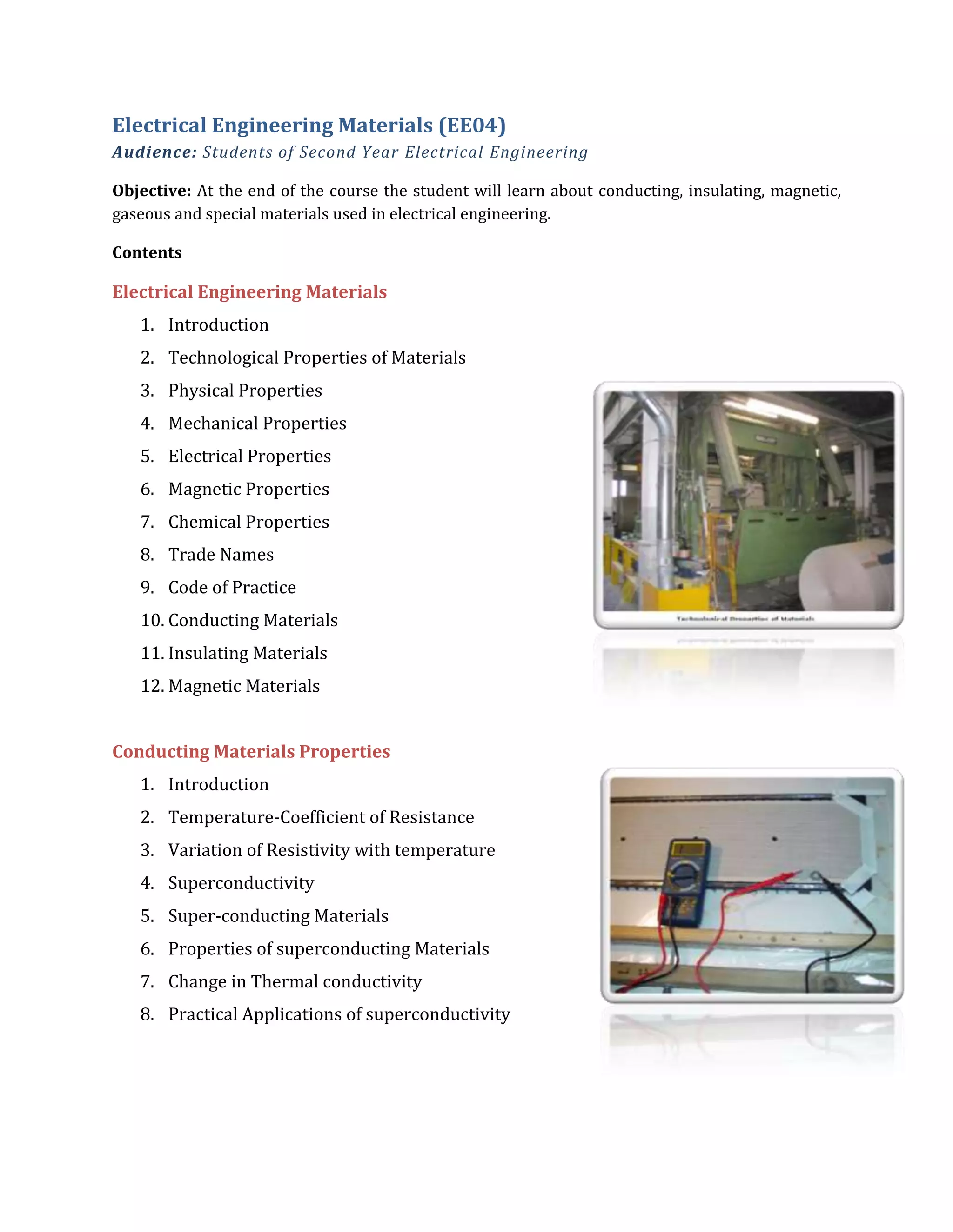 Electrical Engineering Materials (EE04)
Audience: Students of Second Year Electrical Engineering
Objective: At the end of the course the student will learn about conducting, insulating, magnetic,
gaseous and special materials used in electrical engineering.
Contents
Electrical Engineering Materials
1. Introduction
2. Technological Properties of Materials
3. Physical Properties
4. Mechanical Properties
5. Electrical Properties
6. Magnetic Properties
7. Chemical Properties
8. Trade Names
9. Code of Practice
10. Conducting Materials
11. Insulating Materials
12. Magnetic Materials
Conducting Materials Properties
1. Introduction
2. Temperature-Coefficient of Resistance
3. Variation of Resistivity with temperature
4. Superconductivity
5. Super-conducting Materials
6. Properties of superconducting Materials
7. Change in Thermal conductivity
8. Practical Applications of superconductivity
 