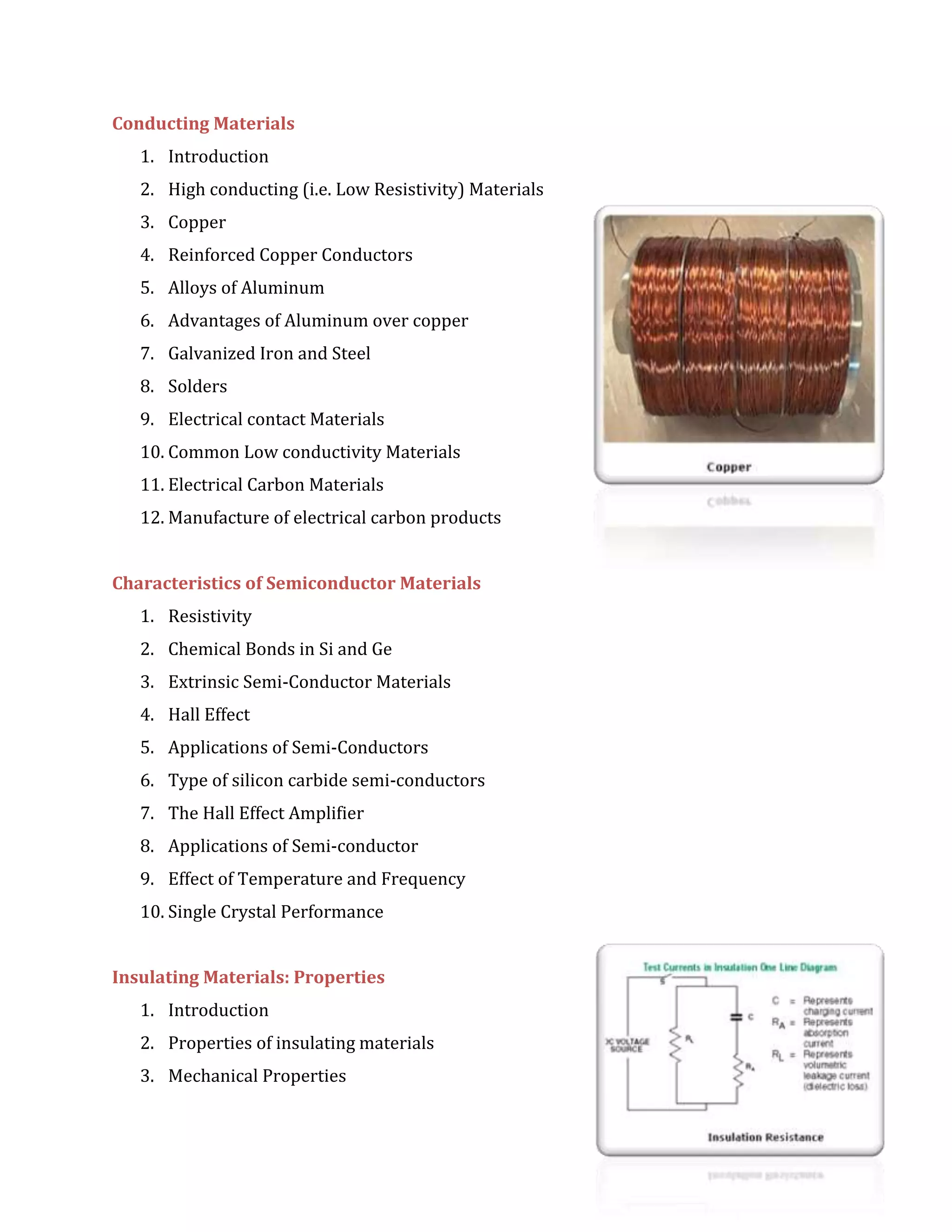 Conducting Materials
1. Introduction
2. High conducting (i.e. Low Resistivity) Materials
3. Copper
4. Reinforced Copper Conductors
5. Alloys of Aluminum
6. Advantages of Aluminum over copper
7. Galvanized Iron and Steel
8. Solders
9. Electrical contact Materials
10. Common Low conductivity Materials
11. Electrical Carbon Materials
12. Manufacture of electrical carbon products
Characteristics of Semiconductor Materials
1. Resistivity
2. Chemical Bonds in Si and Ge
3. Extrinsic Semi-Conductor Materials
4. Hall Effect
5. Applications of Semi-Conductors
6. Type of silicon carbide semi-conductors
7. The Hall Effect Amplifier
8. Applications of Semi-conductor
9. Effect of Temperature and Frequency
10. Single Crystal Performance
Insulating Materials: Properties
1. Introduction
2. Properties of insulating materials
3. Mechanical Properties
 