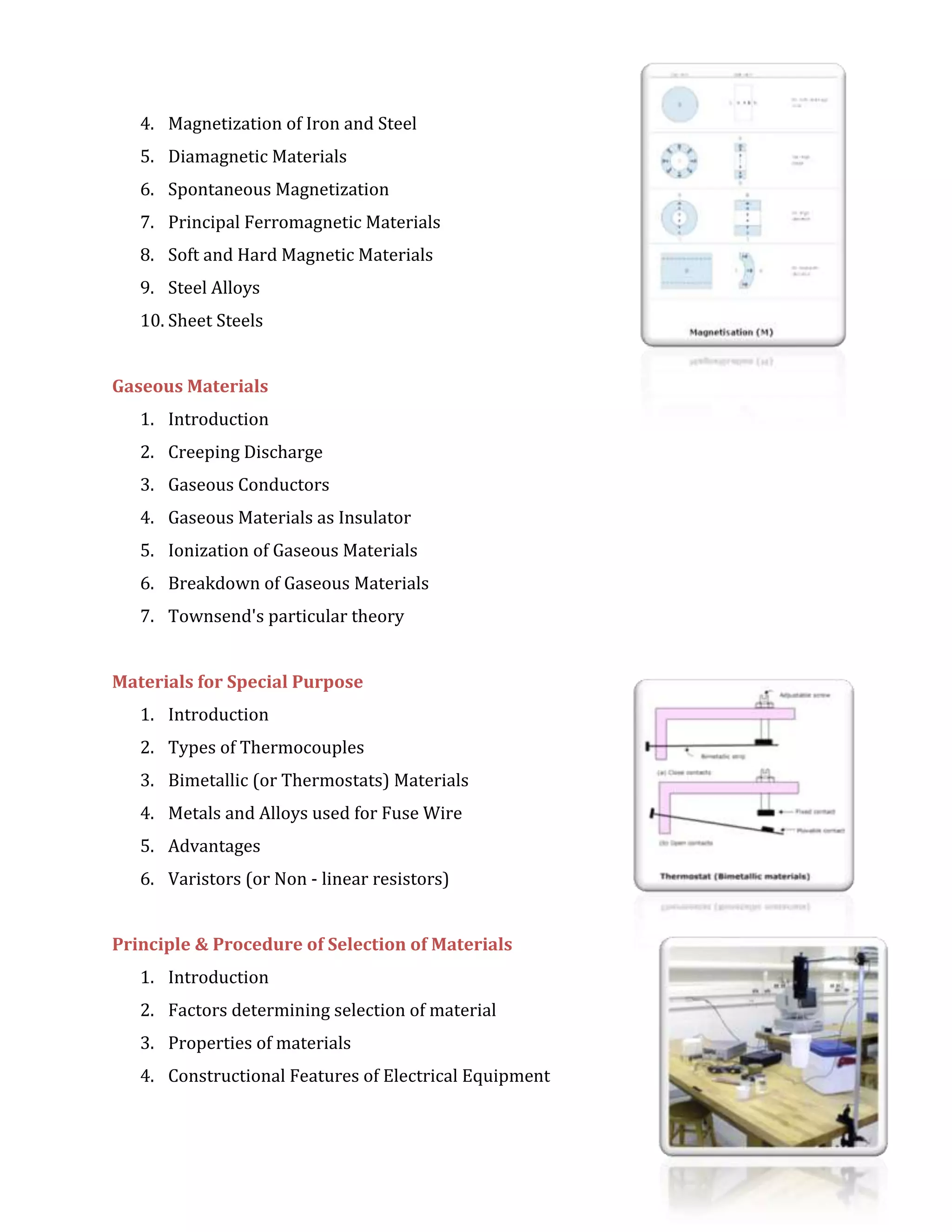 4. Magnetization of Iron and Steel
5. Diamagnetic Materials
6. Spontaneous Magnetization
7. Principal Ferromagnetic Materials
8. Soft and Hard Magnetic Materials
9. Steel Alloys
10. Sheet Steels
Gaseous Materials
1. Introduction
2. Creeping Discharge
3. Gaseous Conductors
4. Gaseous Materials as Insulator
5. Ionization of Gaseous Materials
6. Breakdown of Gaseous Materials
7. Townsend's particular theory
Materials for Special Purpose
1. Introduction
2. Types of Thermocouples
3. Bimetallic (or Thermostats) Materials
4. Metals and Alloys used for Fuse Wire
5. Advantages
6. Varistors (or Non - linear resistors)
Principle & Procedure of Selection of Materials
1. Introduction
2. Factors determining selection of material
3. Properties of materials
4. Constructional Features of Electrical Equipment
 