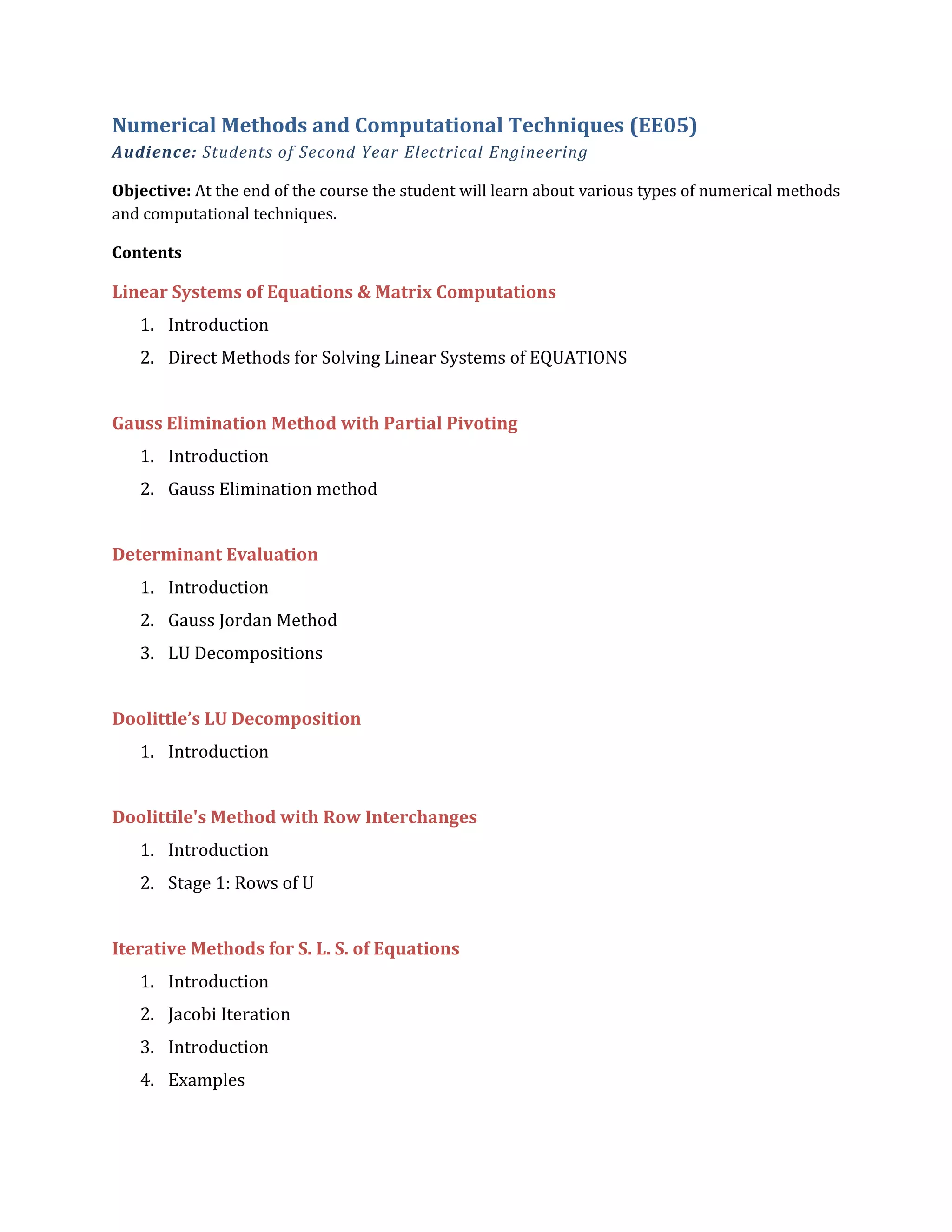 Numerical Methods and Computational Techniques (EE05)
Audience: Students of Second Year Electrical Engineering
Objective: At the end of the course the student will learn about various types of numerical methods
and computational techniques.
Contents
Linear Systems of Equations & Matrix Computations
1. Introduction
2. Direct Methods for Solving Linear Systems of EQUATIONS
Gauss Elimination Method with Partial Pivoting
1. Introduction
2. Gauss Elimination method
Determinant Evaluation
1. Introduction
2. Gauss Jordan Method
3. LU Decompositions
Doolittle’s LU Decomposition
1. Introduction
Doolittile's Method with Row Interchanges
1. Introduction
2. Stage 1: Rows of U
Iterative Methods for S. L. S. of Equations
1. Introduction
2. Jacobi Iteration
3. Introduction
4. Examples
 