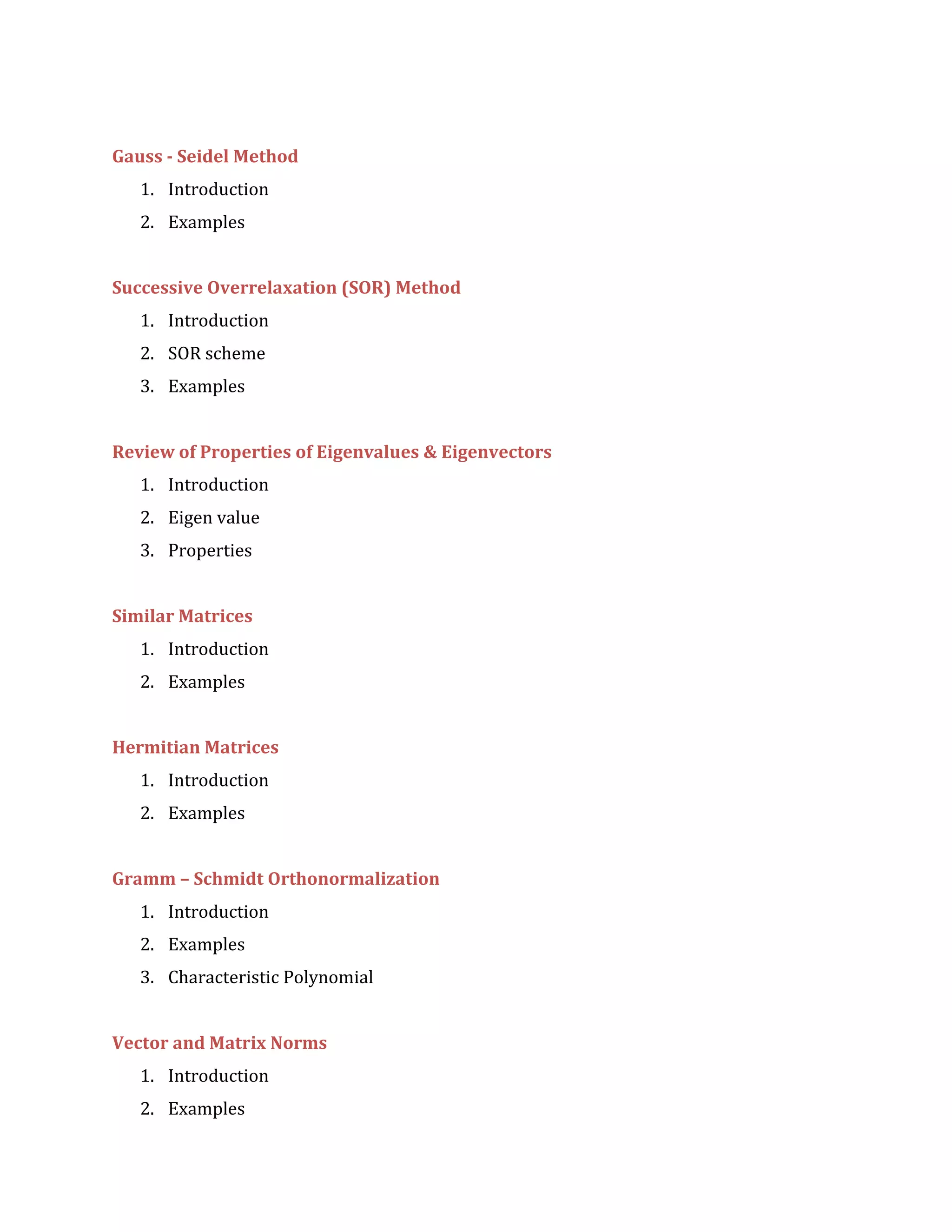 Gauss - Seidel Method
1. Introduction
2. Examples
Successive Overrelaxation (SOR) Method
1. Introduction
2. SOR scheme
3. Examples
Review of Properties of Eigenvalues & Eigenvectors
1. Introduction
2. Eigen value
3. Properties
Similar Matrices
1. Introduction
2. Examples
Hermitian Matrices
1. Introduction
2. Examples
Gramm – Schmidt Orthonormalization
1. Introduction
2. Examples
3. Characteristic Polynomial
Vector and Matrix Norms
1. Introduction
2. Examples
 