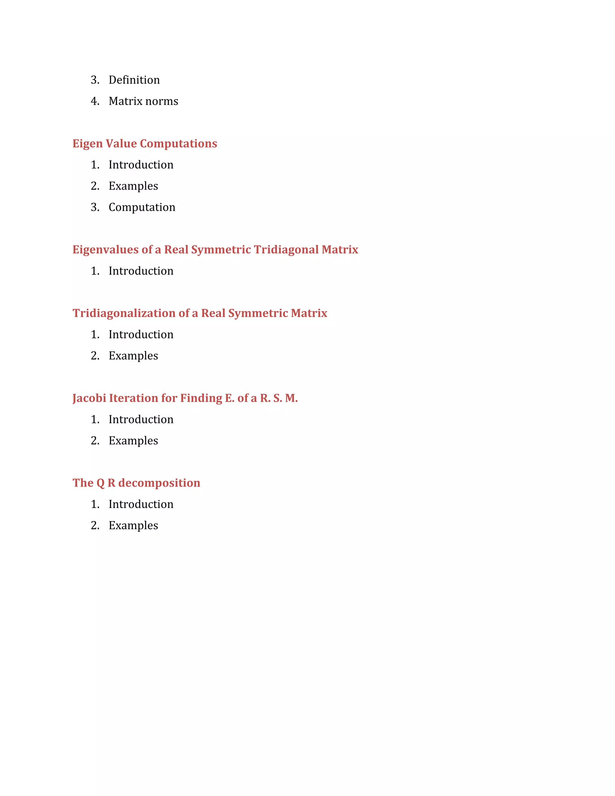 3. Definition
4. Matrix norms
Eigen Value Computations
1. Introduction
2. Examples
3. Computation
Eigenvalues of a Real Symmetric Tridiagonal Matrix
1. Introduction
Tridiagonalization of a Real Symmetric Matrix
1. Introduction
2. Examples
Jacobi Iteration for Finding E. of a R. S. M.
1. Introduction
2. Examples
The Q R decomposition
1. Introduction
2. Examples
 