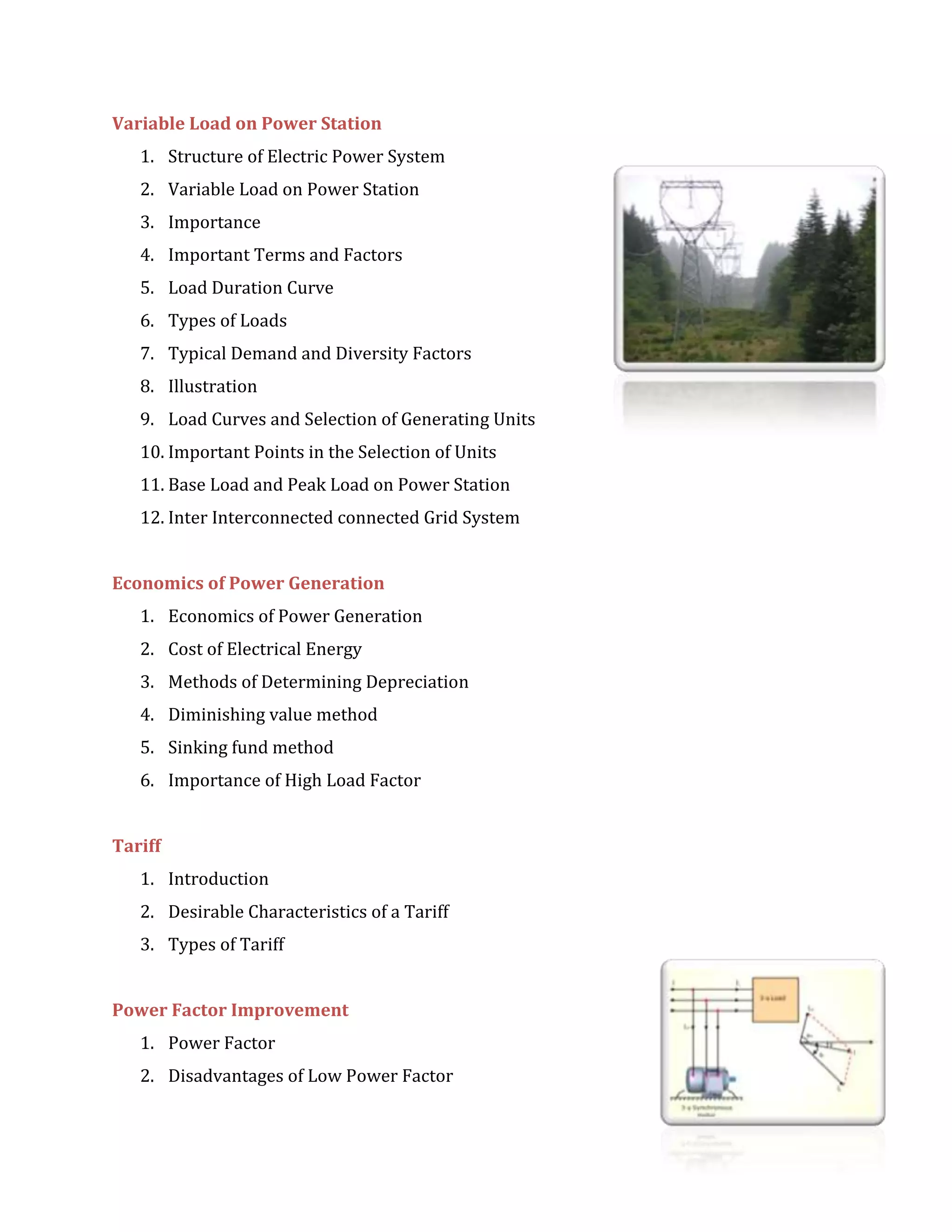 Variable Load on Power Station
1. Structure of Electric Power System
2. Variable Load on Power Station
3. Importance
4. Important Terms and Factors
5. Load Duration Curve
6. Types of Loads
7. Typical Demand and Diversity Factors
8. Illustration
9. Load Curves and Selection of Generating Units
10. Important Points in the Selection of Units
11. Base Load and Peak Load on Power Station
12. Inter Interconnected connected Grid System
Economics of Power Generation
1. Economics of Power Generation
2. Cost of Electrical Energy
3. Methods of Determining Depreciation
4. Diminishing value method
5. Sinking fund method
6. Importance of High Load Factor
Tariff
1. Introduction
2. Desirable Characteristics of a Tariff
3. Types of Tariff
Power Factor Improvement
1. Power Factor
2. Disadvantages of Low Power Factor
 