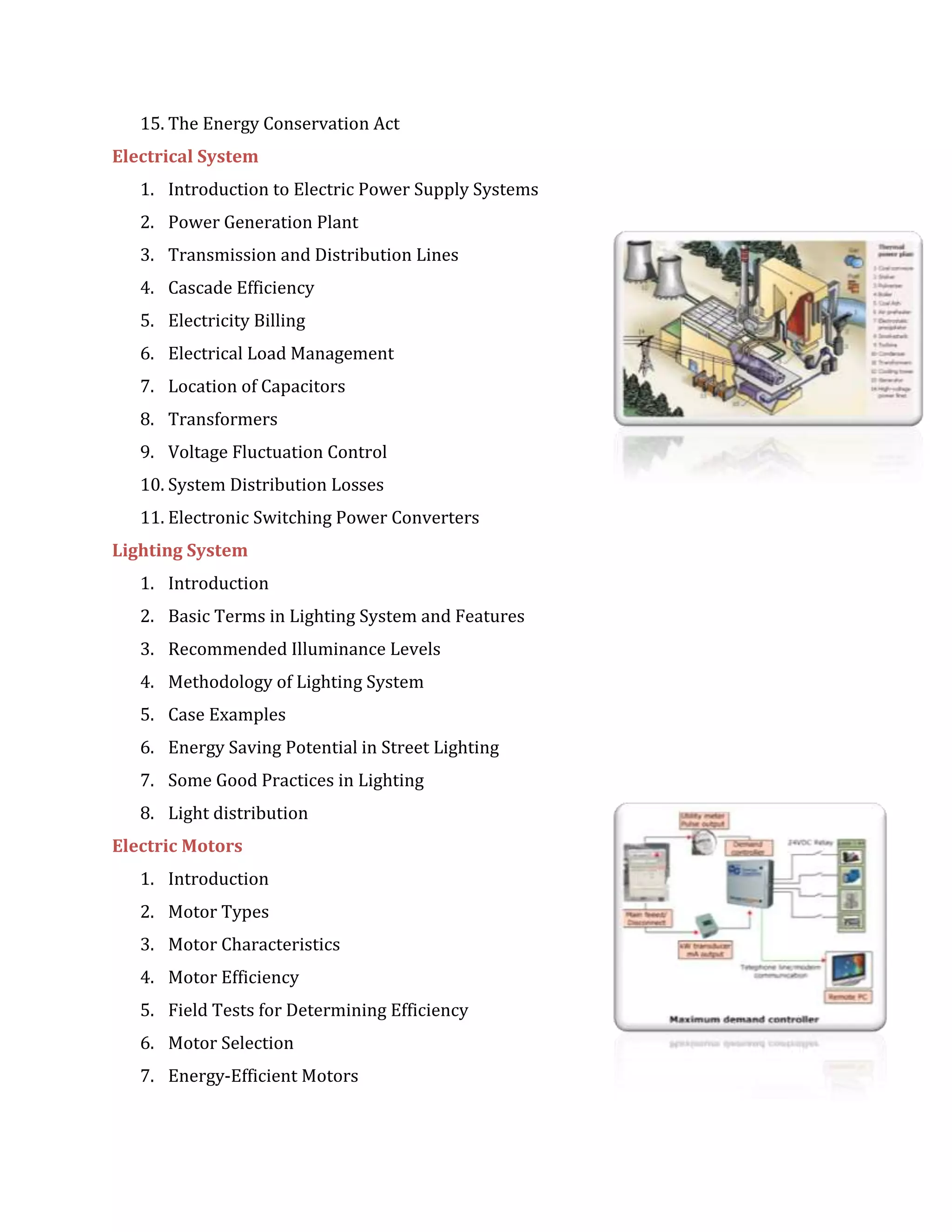 15. The Energy Conservation Act
Electrical System
1. Introduction to Electric Power Supply Systems
2. Power Generation Plant
3. Transmission and Distribution Lines
4. Cascade Efficiency
5. Electricity Billing
6. Electrical Load Management
7. Location of Capacitors
8. Transformers
9. Voltage Fluctuation Control
10. System Distribution Losses
11. Electronic Switching Power Converters
Lighting System
1. Introduction
2. Basic Terms in Lighting System and Features
3. Recommended Illuminance Levels
4. Methodology of Lighting System
5. Case Examples
6. Energy Saving Potential in Street Lighting
7. Some Good Practices in Lighting
8. Light distribution
Electric Motors
1. Introduction
2. Motor Types
3. Motor Characteristics
4. Motor Efficiency
5. Field Tests for Determining Efficiency
6. Motor Selection
7. Energy-Efficient Motors
 
