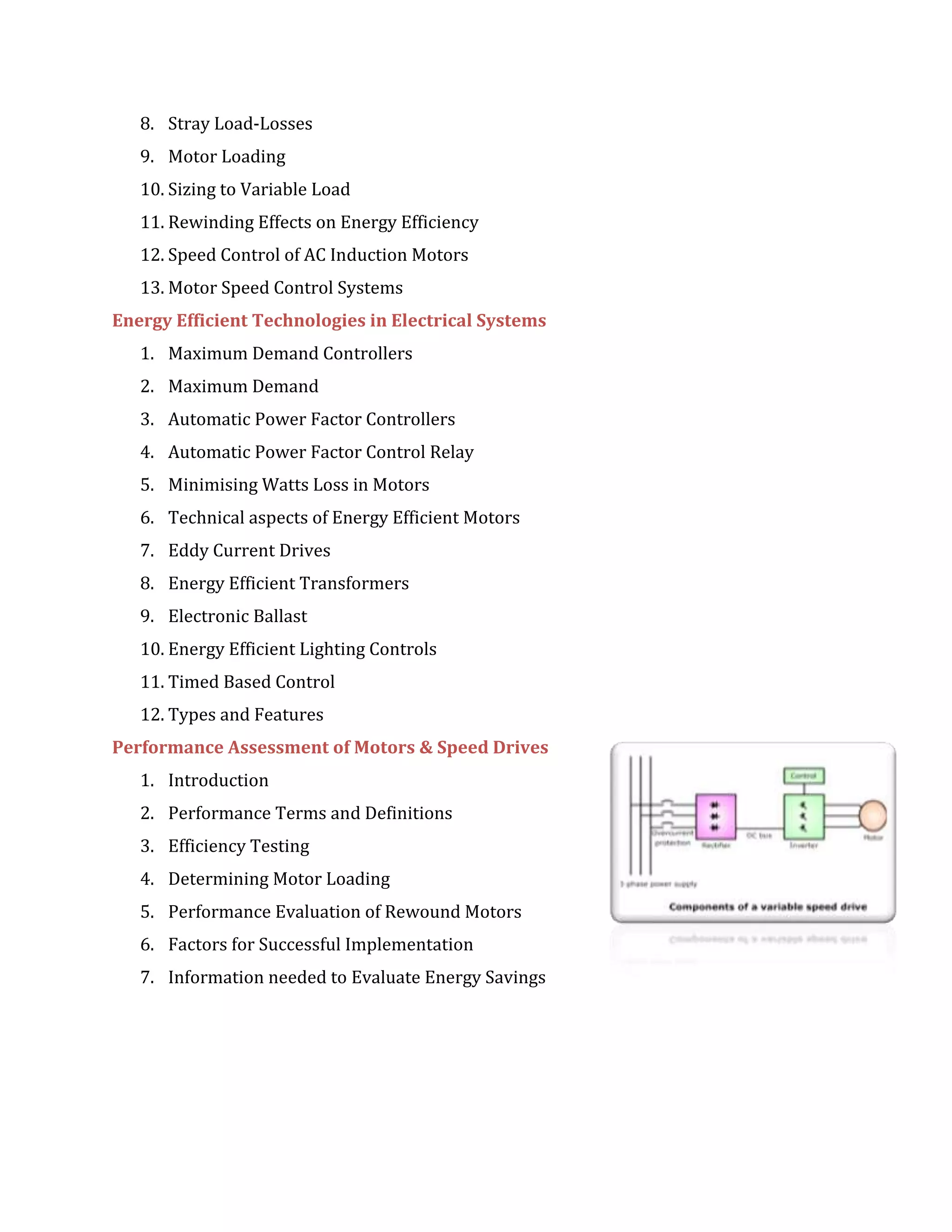 8. Stray Load-Losses
9. Motor Loading
10. Sizing to Variable Load
11. Rewinding Effects on Energy Efficiency
12. Speed Control of AC Induction Motors
13. Motor Speed Control Systems
Energy Efficient Technologies in Electrical Systems
1. Maximum Demand Controllers
2. Maximum Demand
3. Automatic Power Factor Controllers
4. Automatic Power Factor Control Relay
5. Minimising Watts Loss in Motors
6. Technical aspects of Energy Efficient Motors
7. Eddy Current Drives
8. Energy Efficient Transformers
9. Electronic Ballast
10. Energy Efficient Lighting Controls
11. Timed Based Control
12. Types and Features
Performance Assessment of Motors & Speed Drives
1. Introduction
2. Performance Terms and Definitions
3. Efficiency Testing
4. Determining Motor Loading
5. Performance Evaluation of Rewound Motors
6. Factors for Successful Implementation
7. Information needed to Evaluate Energy Savings
 