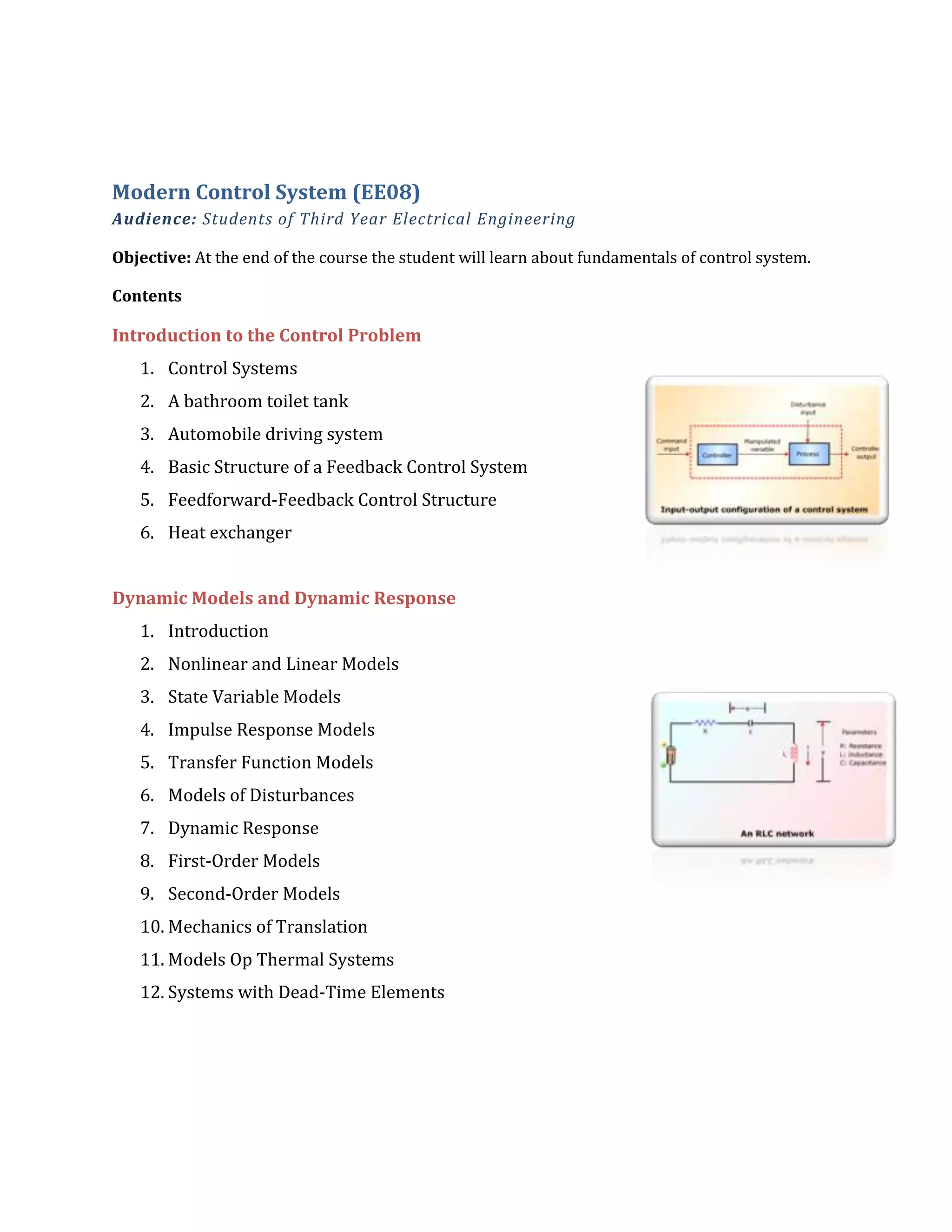 Modern Control System (EE08)
Audience: Students of Third Year Electrical Engineering
Objective: At the end of the course the student will learn about fundamentals of control system.
Contents
Introduction to the Control Problem
1. Control Systems
2. A bathroom toilet tank
3. Automobile driving system
4. Basic Structure of a Feedback Control System
5. Feedforward-Feedback Control Structure
6. Heat exchanger
Dynamic Models and Dynamic Response
1. Introduction
2. Nonlinear and Linear Models
3. State Variable Models
4. Impulse Response Models
5. Transfer Function Models
6. Models of Disturbances
7. Dynamic Response
8. First-Order Models
9. Second-Order Models
10. Mechanics of Translation
11. Models Op Thermal Systems
12. Systems with Dead-Time Elements
 