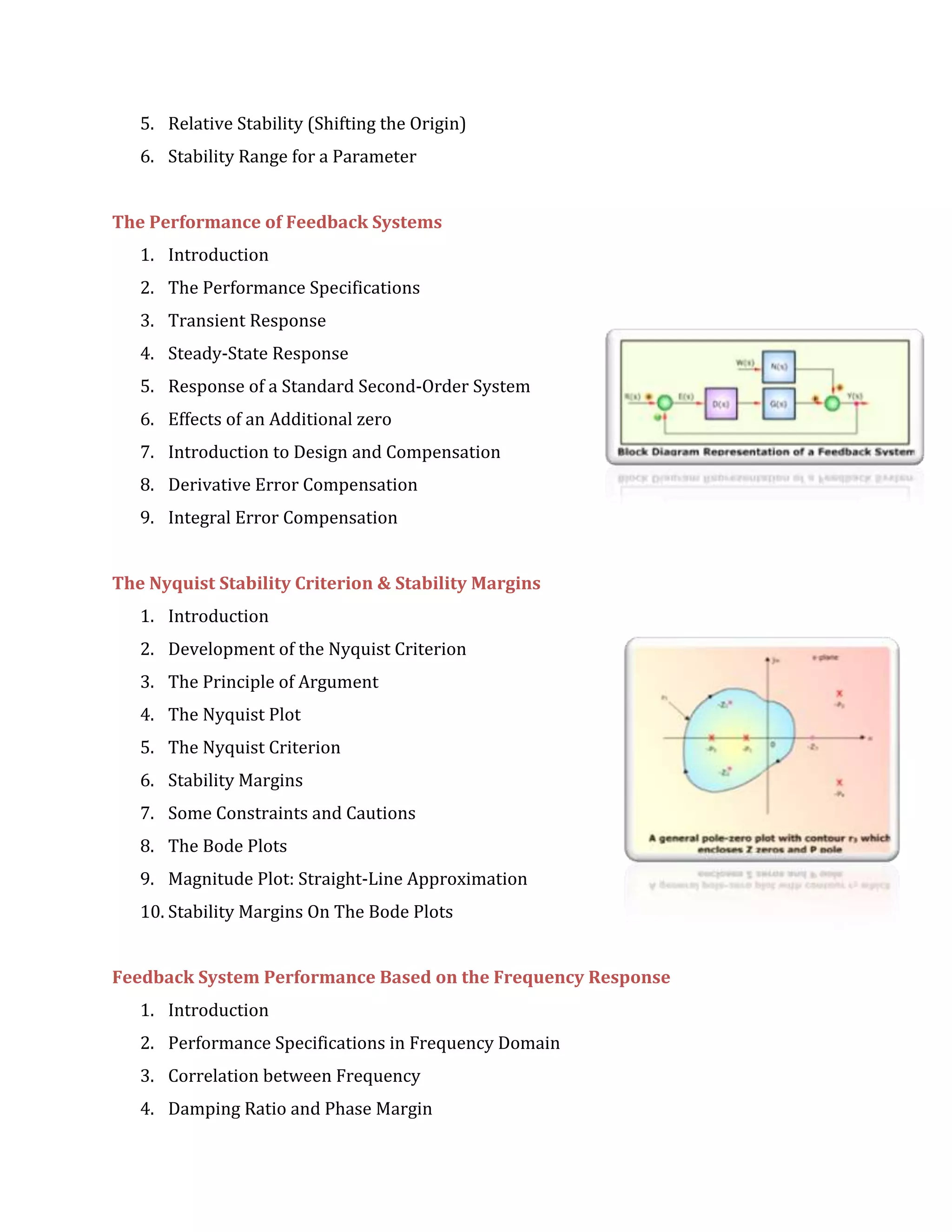 5. Relative Stability (Shifting the Origin)
6. Stability Range for a Parameter
The Performance of Feedback Systems
1. Introduction
2. The Performance Specifications
3. Transient Response
4. Steady-State Response
5. Response of a Standard Second-Order System
6. Effects of an Additional zero
7. Introduction to Design and Compensation
8. Derivative Error Compensation
9. Integral Error Compensation
The Nyquist Stability Criterion & Stability Margins
1. Introduction
2. Development of the Nyquist Criterion
3. The Principle of Argument
4. The Nyquist Plot
5. The Nyquist Criterion
6. Stability Margins
7. Some Constraints and Cautions
8. The Bode Plots
9. Magnitude Plot: Straight-Line Approximation
10. Stability Margins On The Bode Plots
Feedback System Performance Based on the Frequency Response
1. Introduction
2. Performance Specifications in Frequency Domain
3. Correlation between Frequency
4. Damping Ratio and Phase Margin
 