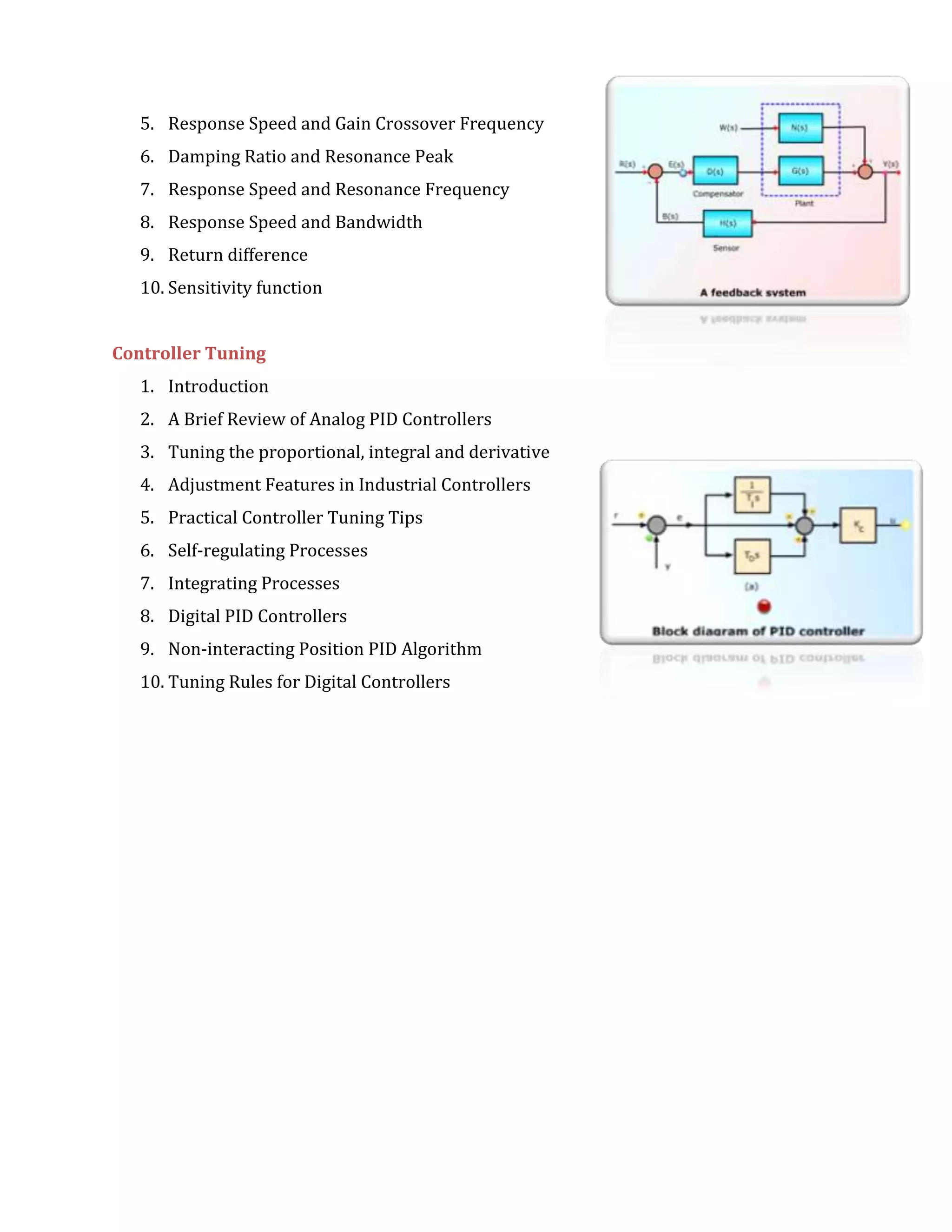 5. Response Speed and Gain Crossover Frequency
6. Damping Ratio and Resonance Peak
7. Response Speed and Resonance Frequency
8. Response Speed and Bandwidth
9. Return difference
10. Sensitivity function
Controller Tuning
1. Introduction
2. A Brief Review of Analog PID Controllers
3. Tuning the proportional, integral and derivative
4. Adjustment Features in Industrial Controllers
5. Practical Controller Tuning Tips
6. Self-regulating Processes
7. Integrating Processes
8. Digital PID Controllers
9. Non-interacting Position PID Algorithm
10. Tuning Rules for Digital Controllers
 