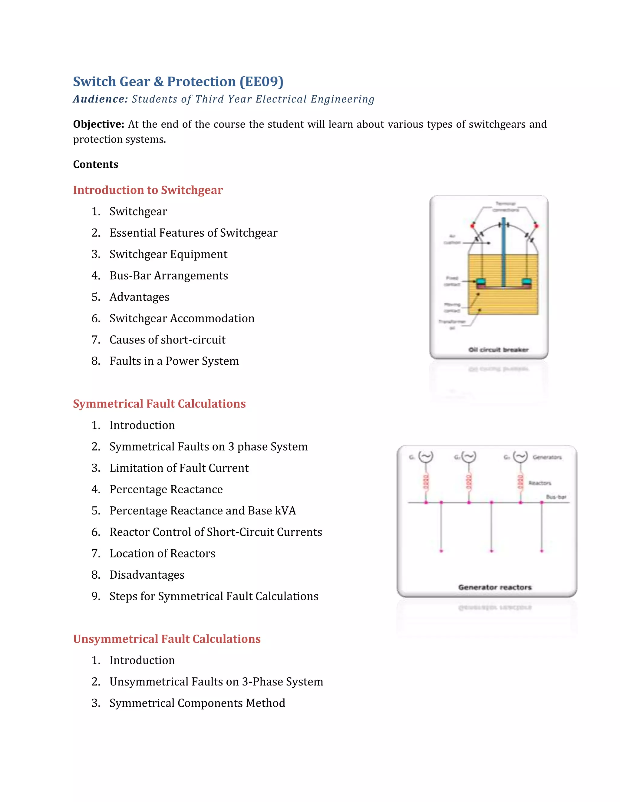 Switch Gear & Protection (EE09)
Audience: Students of Third Year Electrical Engineering
Objective: At the end of the course the student will learn about various types of switchgears and
protection systems.
Contents
Introduction to Switchgear
1. Switchgear
2. Essential Features of Switchgear
3. Switchgear Equipment
4. Bus-Bar Arrangements
5. Advantages
6. Switchgear Accommodation
7. Causes of short-circuit
8. Faults in a Power System
Symmetrical Fault Calculations
1. Introduction
2. Symmetrical Faults on 3 phase System
3. Limitation of Fault Current
4. Percentage Reactance
5. Percentage Reactance and Base kVA
6. Reactor Control of Short-Circuit Currents
7. Location of Reactors
8. Disadvantages
9. Steps for Symmetrical Fault Calculations
Unsymmetrical Fault Calculations
1. Introduction
2. Unsymmetrical Faults on 3-Phase System
3. Symmetrical Components Method
 