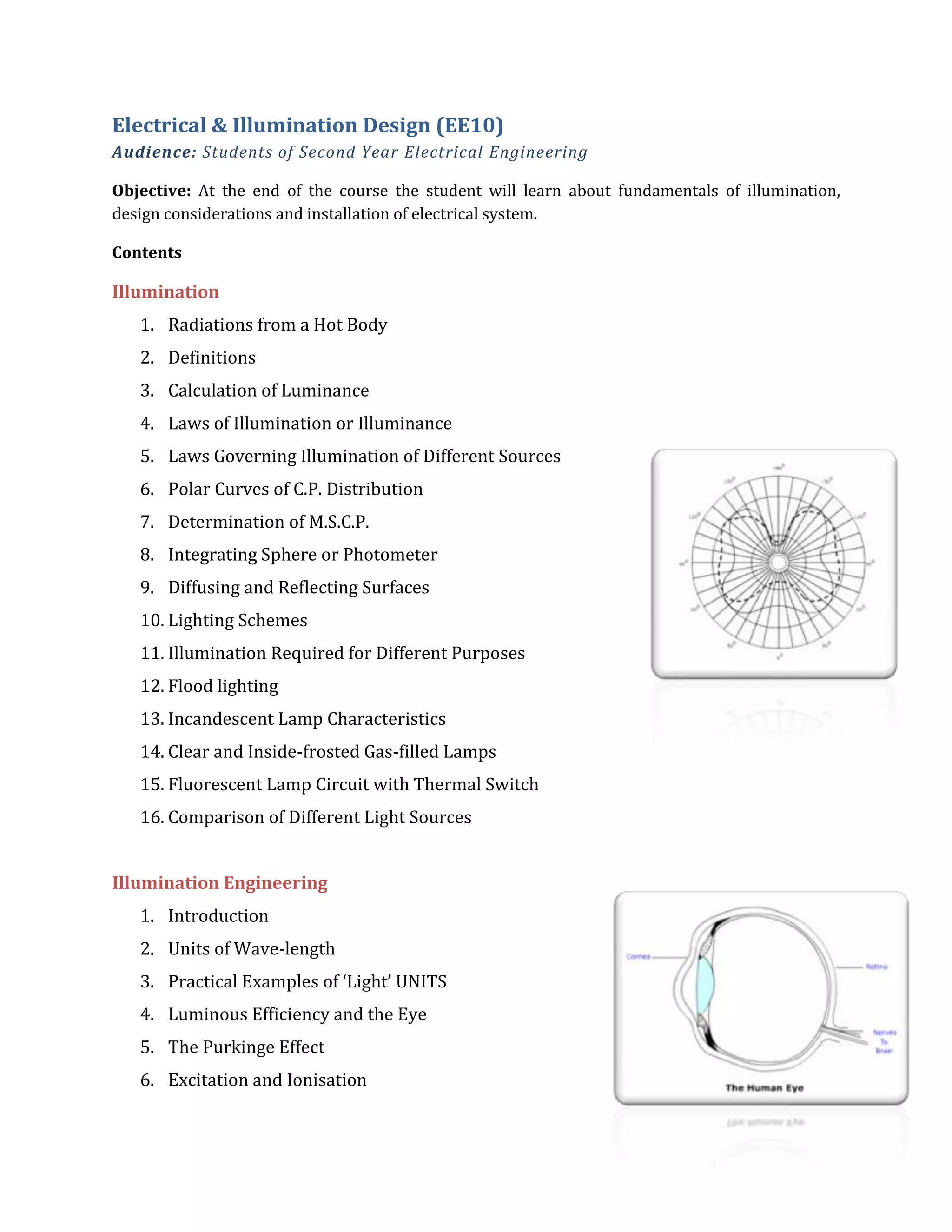 Electrical & Illumination Design (EE10)
Audience: Students of Second Year Electrical Engineering
Objective: At the end of the course the student will learn about fundamentals of illumination,
design considerations and installation of electrical system.
Contents
Illumination
1. Radiations from a Hot Body
2. Definitions
3. Calculation of Luminance
4. Laws of Illumination or Illuminance
5. Laws Governing Illumination of Different Sources
6. Polar Curves of C.P. Distribution
7. Determination of M.S.C.P.
8. Integrating Sphere or Photometer
9. Diffusing and Reflecting Surfaces
10. Lighting Schemes
11. Illumination Required for Different Purposes
12. Flood lighting
13. Incandescent Lamp Characteristics
14. Clear and Inside-frosted Gas-filled Lamps
15. Fluorescent Lamp Circuit with Thermal Switch
16. Comparison of Different Light Sources
Illumination Engineering
1. Introduction
2. Units of Wave-length
3. Practical Examples of ‘Light’ UNITS
4. Luminous Efficiency and the Eye
5. The Purkinge Effect
6. Excitation and Ionisation
 