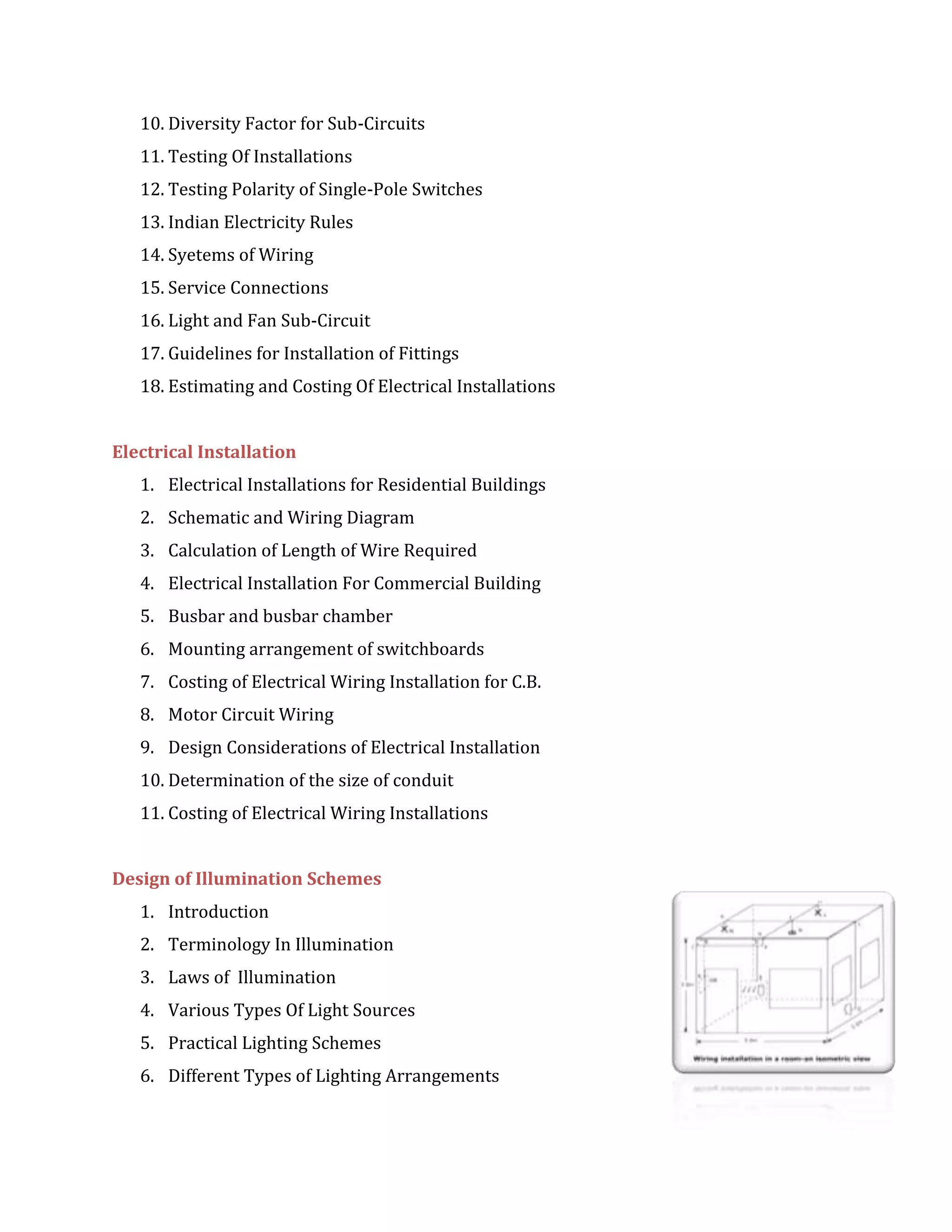 10. Diversity Factor for Sub-Circuits
11. Testing Of Installations
12. Testing Polarity of Single-Pole Switches
13. Indian Electricity Rules
14. Syetems of Wiring
15. Service Connections
16. Light and Fan Sub-Circuit
17. Guidelines for Installation of Fittings
18. Estimating and Costing Of Electrical Installations
Electrical Installation
1. Electrical Installations for Residential Buildings
2. Schematic and Wiring Diagram
3. Calculation of Length of Wire Required
4. Electrical Installation For Commercial Building
5. Busbar and busbar chamber
6. Mounting arrangement of switchboards
7. Costing of Electrical Wiring Installation for C.B.
8. Motor Circuit Wiring
9. Design Considerations of Electrical Installation
10. Determination of the size of conduit
11. Costing of Electrical Wiring Installations
Design of Illumination Schemes
1. Introduction
2. Terminology In Illumination
3. Laws of Illumination
4. Various Types Of Light Sources
5. Practical Lighting Schemes
6. Different Types of Lighting Arrangements
 