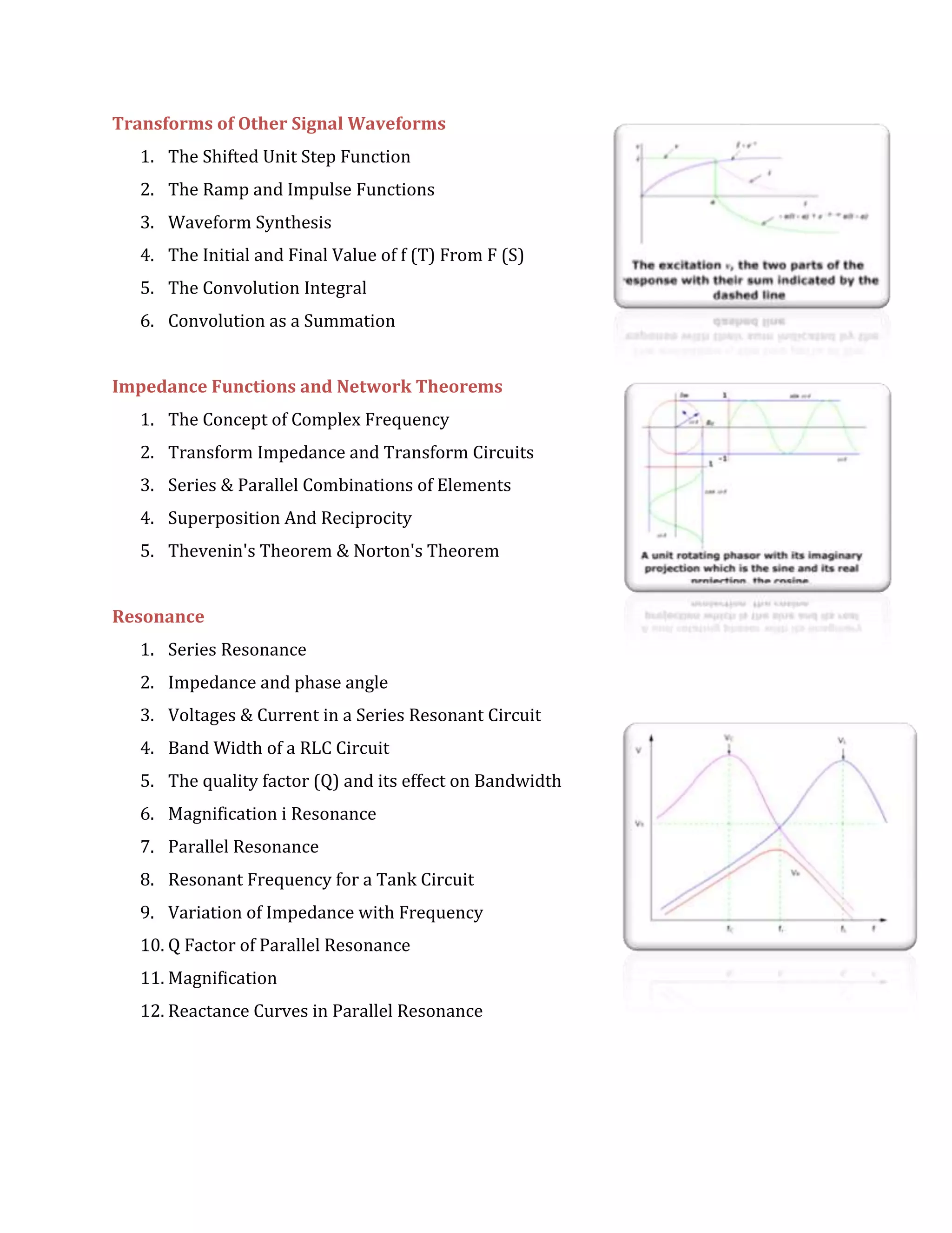Transforms of Other Signal Waveforms
1. The Shifted Unit Step Function
2. The Ramp and Impulse Functions
3. Waveform Synthesis
4. The Initial and Final Value of f (T) From F (S)
5. The Convolution Integral
6. Convolution as a Summation
Impedance Functions and Network Theorems
1. The Concept of Complex Frequency
2. Transform Impedance and Transform Circuits
3. Series & Parallel Combinations of Elements
4. Superposition And Reciprocity
5. Thevenin's Theorem & Norton's Theorem
Resonance
1. Series Resonance
2. Impedance and phase angle
3. Voltages & Current in a Series Resonant Circuit
4. Band Width of a RLC Circuit
5. The quality factor (Q) and its effect on Bandwidth
6. Magnification i Resonance
7. Parallel Resonance
8. Resonant Frequency for a Tank Circuit
9. Variation of Impedance with Frequency
10. Q Factor of Parallel Resonance
11. Magnification
12. Reactance Curves in Parallel Resonance
 