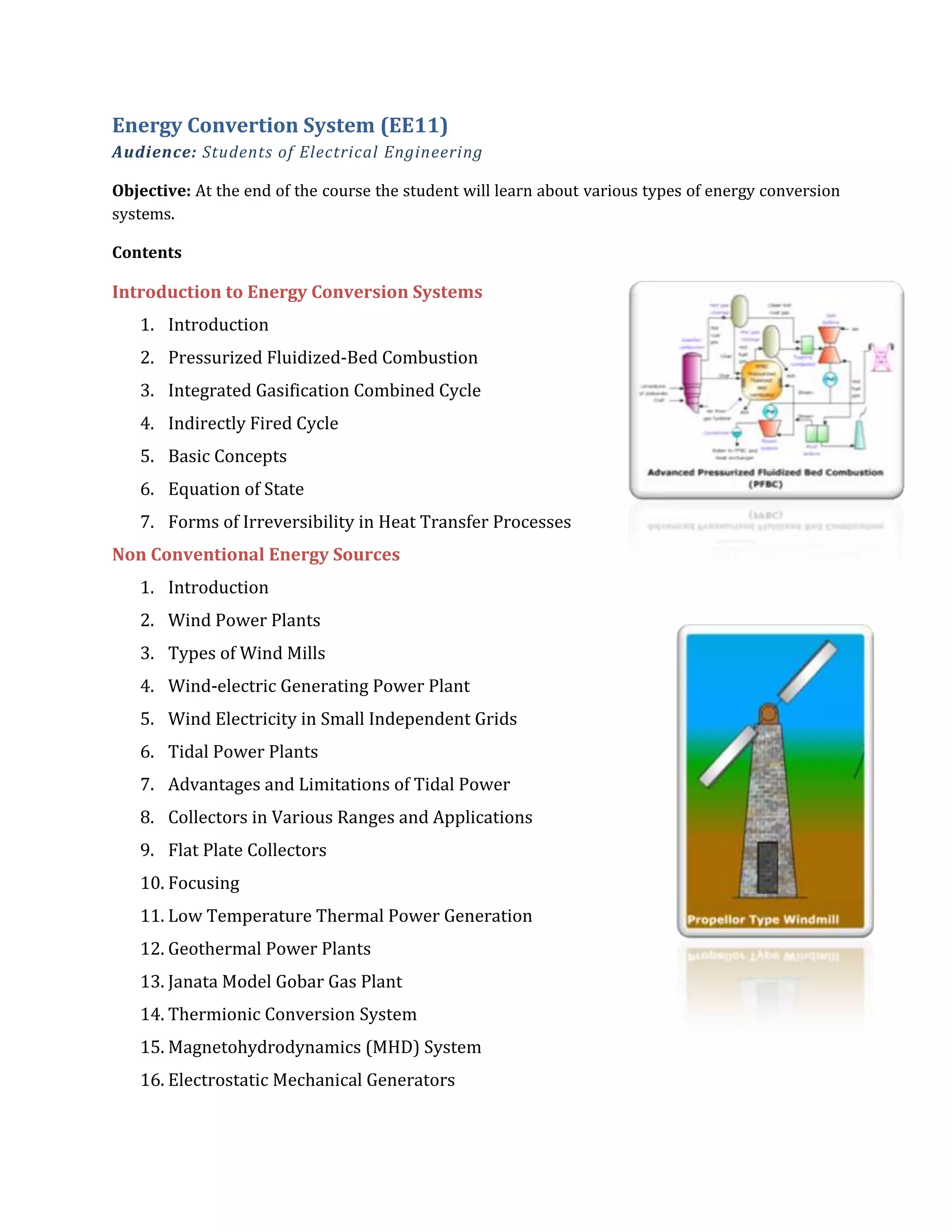 Energy Convertion System (EE11)
Audience: Students of Electrical Engineering
Objective: At the end of the course the student will learn about various types of energy conversion
systems.
Contents
Introduction to Energy Conversion Systems
1. Introduction
2. Pressurized Fluidized-Bed Combustion
3. Integrated Gasification Combined Cycle
4. Indirectly Fired Cycle
5. Basic Concepts
6. Equation of State
7. Forms of Irreversibility in Heat Transfer Processes
Non Conventional Energy Sources
1. Introduction
2. Wind Power Plants
3. Types of Wind Mills
4. Wind-electric Generating Power Plant
5. Wind Electricity in Small Independent Grids
6. Tidal Power Plants
7. Advantages and Limitations of Tidal Power
8. Collectors in Various Ranges and Applications
9. Flat Plate Collectors
10. Focusing
11. Low Temperature Thermal Power Generation
12. Geothermal Power Plants
13. Janata Model Gobar Gas Plant
14. Thermionic Conversion System
15. Magnetohydrodynamics (MHD) System
16. Electrostatic Mechanical Generators
 