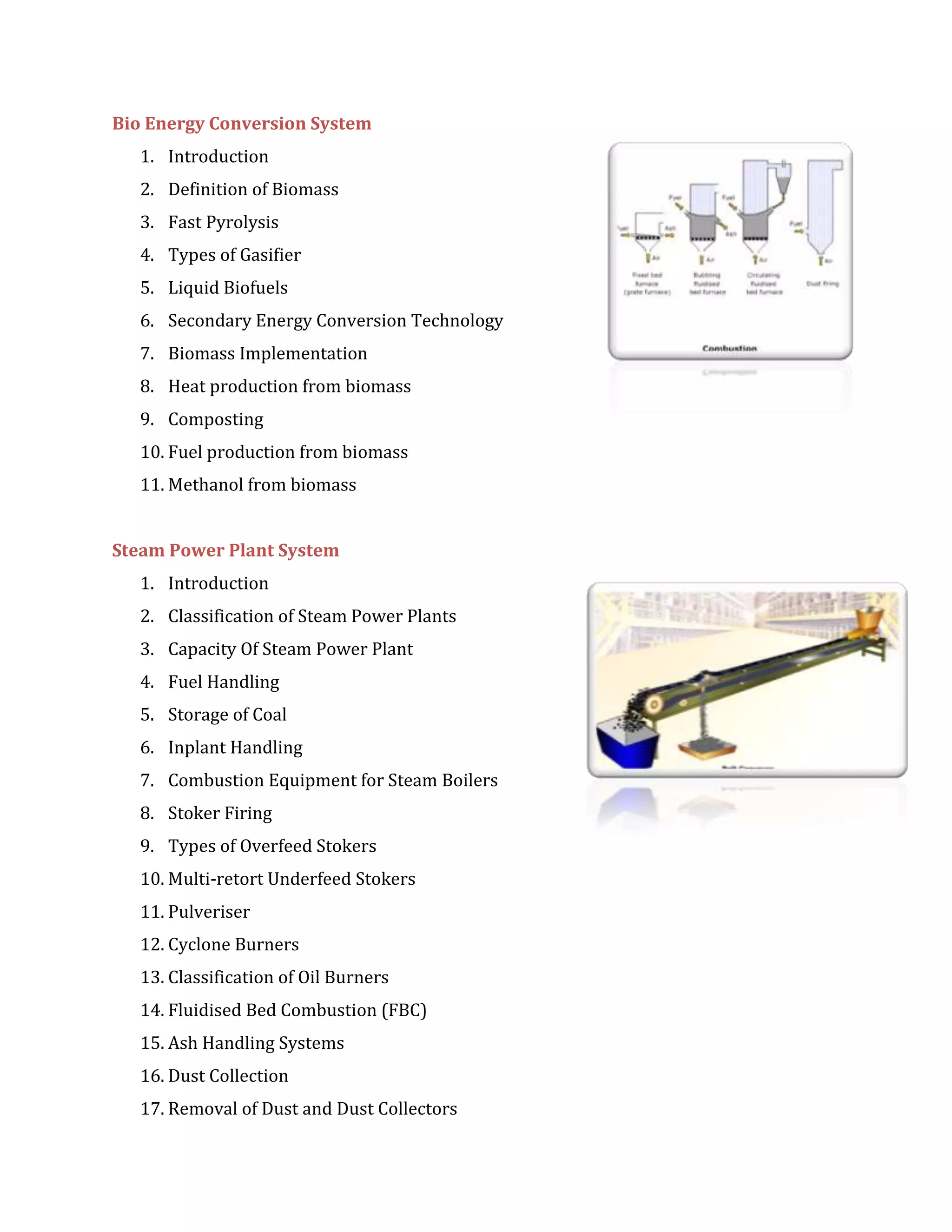 Bio Energy Conversion System
1. Introduction
2. Definition of Biomass
3. Fast Pyrolysis
4. Types of Gasifier
5. Liquid Biofuels
6. Secondary Energy Conversion Technology
7. Biomass Implementation
8. Heat production from biomass
9. Composting
10. Fuel production from biomass
11. Methanol from biomass
Steam Power Plant System
1. Introduction
2. Classification of Steam Power Plants
3. Capacity Of Steam Power Plant
4. Fuel Handling
5. Storage of Coal
6. Inplant Handling
7. Combustion Equipment for Steam Boilers
8. Stoker Firing
9. Types of Overfeed Stokers
10. Multi-retort Underfeed Stokers
11. Pulveriser
12. Cyclone Burners
13. Classification of Oil Burners
14. Fluidised Bed Combustion (FBC)
15. Ash Handling Systems
16. Dust Collection
17. Removal of Dust and Dust Collectors
 