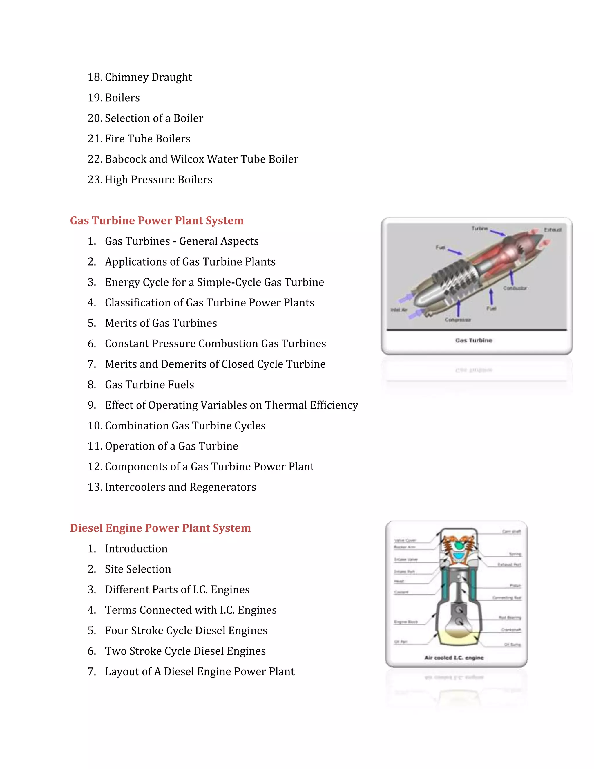 18. Chimney Draught
19. Boilers
20. Selection of a Boiler
21. Fire Tube Boilers
22. Babcock and Wilcox Water Tube Boiler
23. High Pressure Boilers
Gas Turbine Power Plant System
1. Gas Turbines - General Aspects
2. Applications of Gas Turbine Plants
3. Energy Cycle for a Simple-Cycle Gas Turbine
4. Classification of Gas Turbine Power Plants
5. Merits of Gas Turbines
6. Constant Pressure Combustion Gas Turbines
7. Merits and Demerits of Closed Cycle Turbine
8. Gas Turbine Fuels
9. Effect of Operating Variables on Thermal Efficiency
10. Combination Gas Turbine Cycles
11. Operation of a Gas Turbine
12. Components of a Gas Turbine Power Plant
13. Intercoolers and Regenerators
Diesel Engine Power Plant System
1. Introduction
2. Site Selection
3. Different Parts of I.C. Engines
4. Terms Connected with I.C. Engines
5. Four Stroke Cycle Diesel Engines
6. Two Stroke Cycle Diesel Engines
7. Layout of A Diesel Engine Power Plant
 