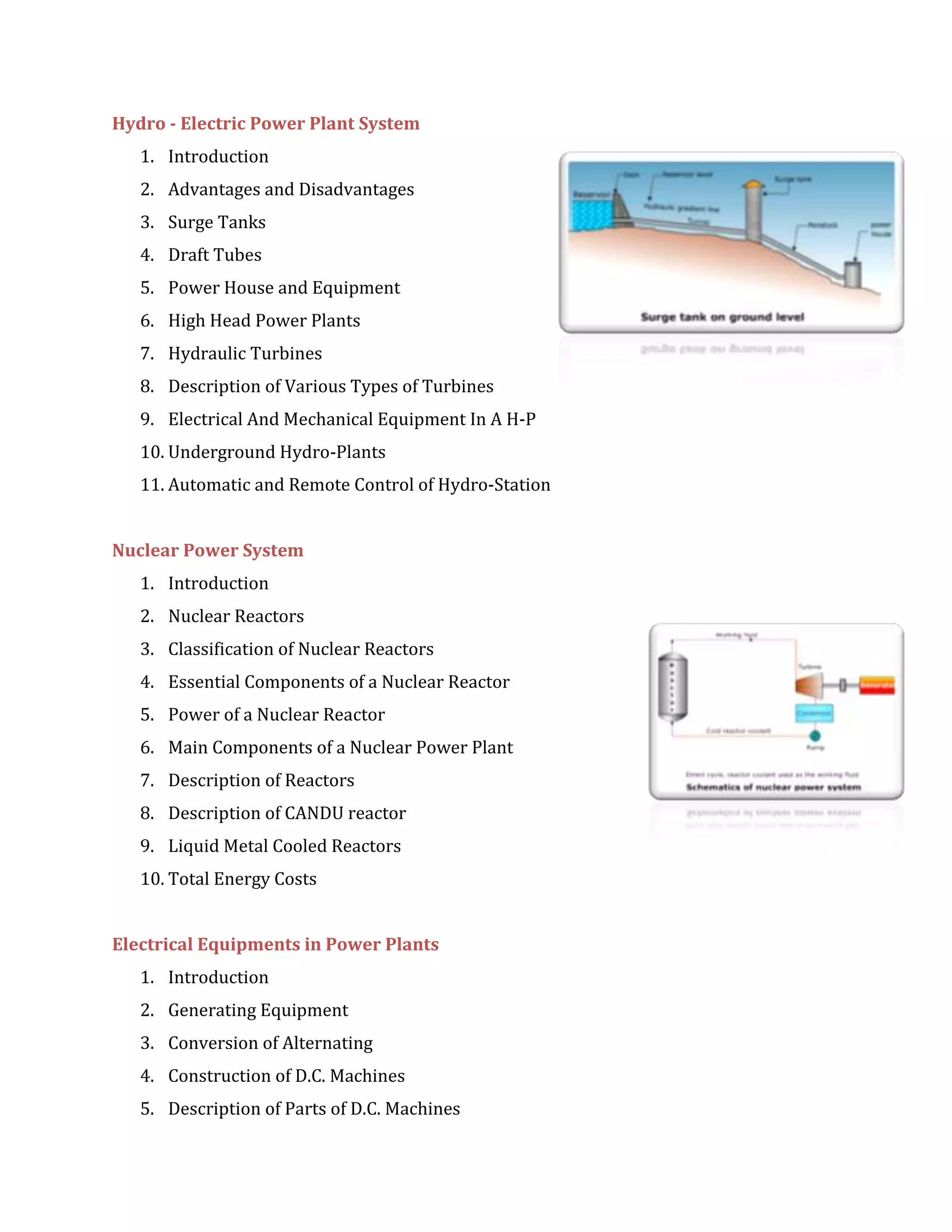 Hydro - Electric Power Plant System
1. Introduction
2. Advantages and Disadvantages
3. Surge Tanks
4. Draft Tubes
5. Power House and Equipment
6. High Head Power Plants
7. Hydraulic Turbines
8. Description of Various Types of Turbines
9. Electrical And Mechanical Equipment In A H-P
10. Underground Hydro-Plants
11. Automatic and Remote Control of Hydro-Station
Nuclear Power System
1. Introduction
2. Nuclear Reactors
3. Classification of Nuclear Reactors
4. Essential Components of a Nuclear Reactor
5. Power of a Nuclear Reactor
6. Main Components of a Nuclear Power Plant
7. Description of Reactors
8. Description of CANDU reactor
9. Liquid Metal Cooled Reactors
10. Total Energy Costs
Electrical Equipments in Power Plants
1. Introduction
2. Generating Equipment
3. Conversion of Alternating
4. Construction of D.C. Machines
5. Description of Parts of D.C. Machines
 