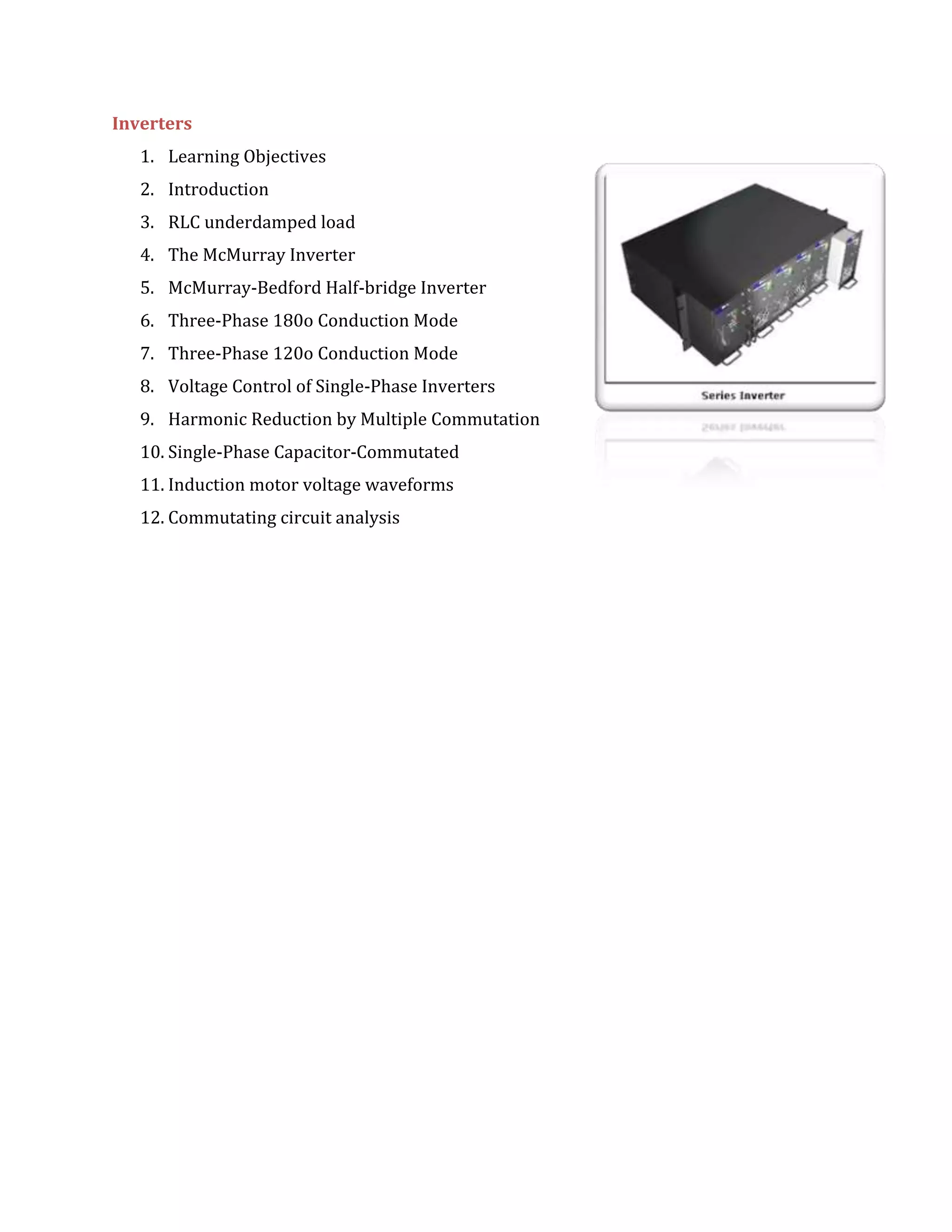 Inverters
1. Learning Objectives
2. Introduction
3. RLC underdamped load
4. The McMurray Inverter
5. McMurray-Bedford Half-bridge Inverter
6. Three-Phase 180o Conduction Mode
7. Three-Phase 120o Conduction Mode
8. Voltage Control of Single-Phase Inverters
9. Harmonic Reduction by Multiple Commutation
10. Single-Phase Capacitor-Commutated
11. Induction motor voltage waveforms
12. Commutating circuit analysis
 