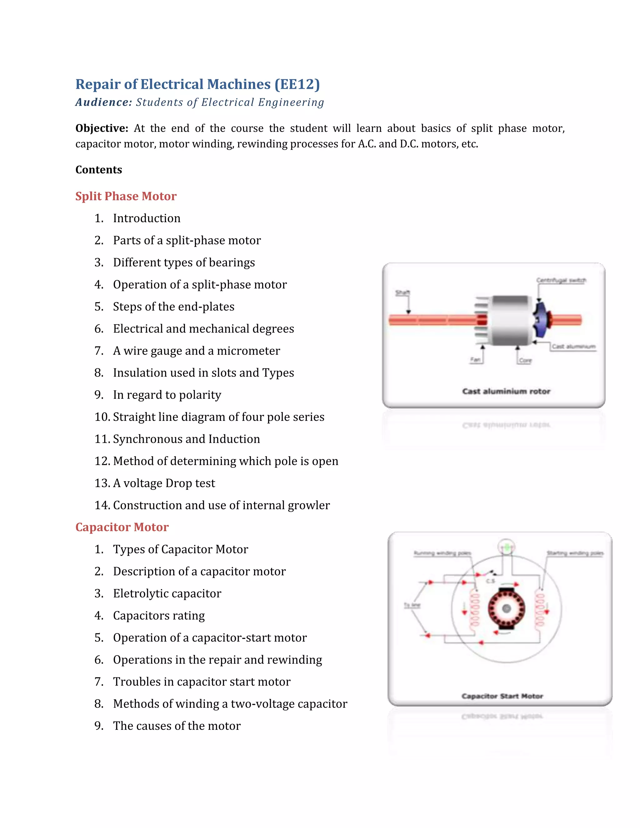 Repair of Electrical Machines (EE12)
Audience: Students of Electrical Engineering
Objective: At the end of the course the student will learn about basics of split phase motor,
capacitor motor, motor winding, rewinding processes for A.C. and D.C. motors, etc.
Contents
Split Phase Motor
1. Introduction
2. Parts of a split-phase motor
3. Different types of bearings
4. Operation of a split-phase motor
5. Steps of the end-plates
6. Electrical and mechanical degrees
7. A wire gauge and a micrometer
8. Insulation used in slots and Types
9. In regard to polarity
10. Straight line diagram of four pole series
11. Synchronous and Induction
12. Method of determining which pole is open
13. A voltage Drop test
14. Construction and use of internal growler
Capacitor Motor
1. Types of Capacitor Motor
2. Description of a capacitor motor
3. Eletrolytic capacitor
4. Capacitors rating
5. Operation of a capacitor-start motor
6. Operations in the repair and rewinding
7. Troubles in capacitor start motor
8. Methods of winding a two-voltage capacitor
9. The causes of the motor
 
