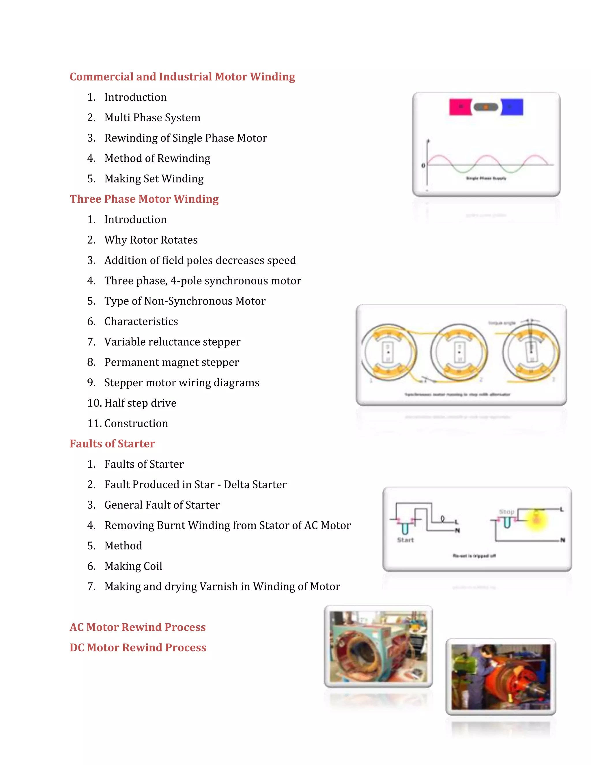 Commercial and Industrial Motor Winding
1. Introduction
2. Multi Phase System
3. Rewinding of Single Phase Motor
4. Method of Rewinding
5. Making Set Winding
Three Phase Motor Winding
1. Introduction
2. Why Rotor Rotates
3. Addition of field poles decreases speed
4. Three phase, 4-pole synchronous motor
5. Type of Non-Synchronous Motor
6. Characteristics
7. Variable reluctance stepper
8. Permanent magnet stepper
9. Stepper motor wiring diagrams
10. Half step drive
11. Construction
Faults of Starter
1. Faults of Starter
2. Fault Produced in Star - Delta Starter
3. General Fault of Starter
4. Removing Burnt Winding from Stator of AC Motor
5. Method
6. Making Coil
7. Making and drying Varnish in Winding of Motor
AC Motor Rewind Process
DC Motor Rewind Process
 