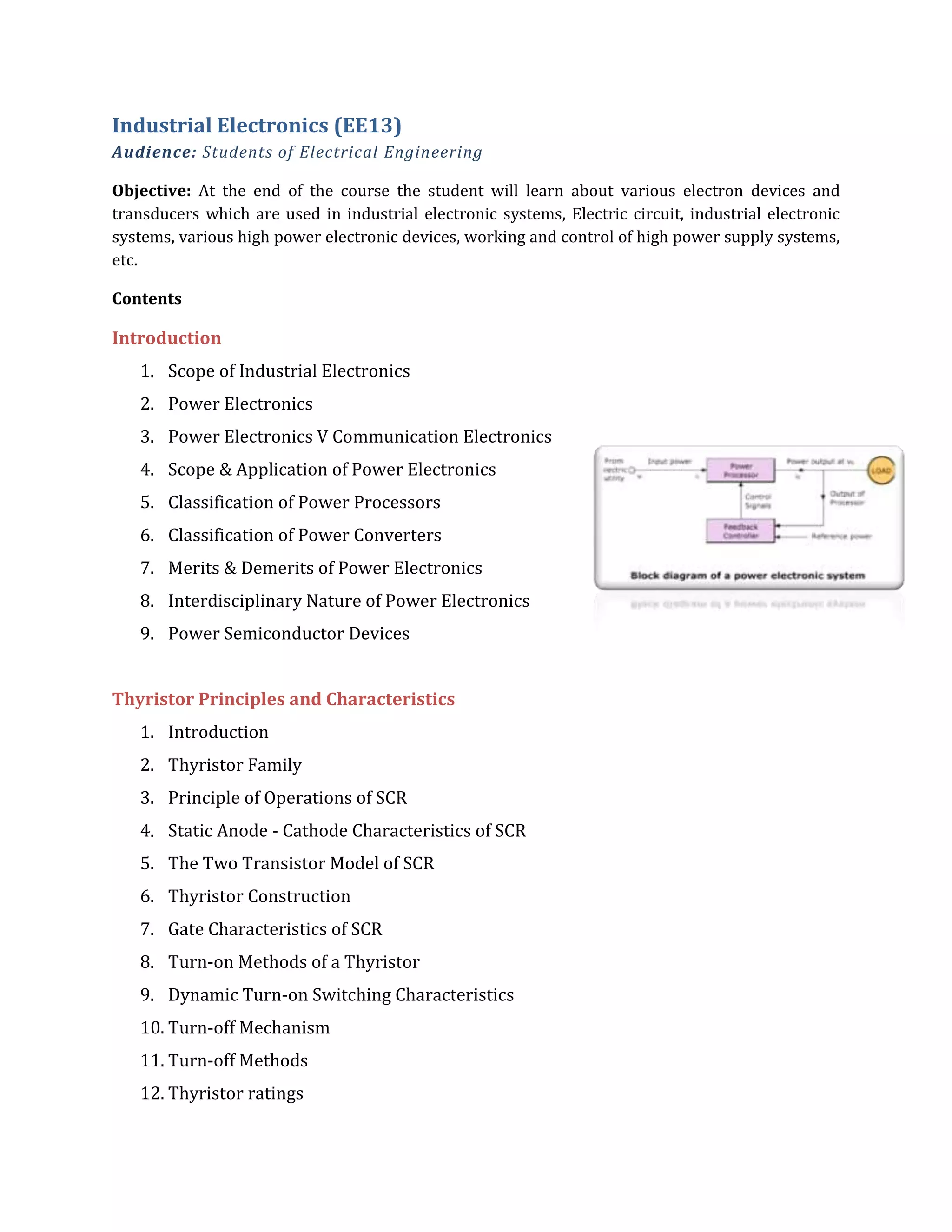 Industrial Electronics (EE13)
Audience: Students of Electrical Engineering
Objective: At the end of the course the student will learn about various electron devices and
transducers which are used in industrial electronic systems, Electric circuit, industrial electronic
systems, various high power electronic devices, working and control of high power supply systems,
etc.
Contents
Introduction
1. Scope of Industrial Electronics
2. Power Electronics
3. Power Electronics V Communication Electronics
4. Scope & Application of Power Electronics
5. Classification of Power Processors
6. Classification of Power Converters
7. Merits & Demerits of Power Electronics
8. Interdisciplinary Nature of Power Electronics
9. Power Semiconductor Devices
Thyristor Principles and Characteristics
1. Introduction
2. Thyristor Family
3. Principle of Operations of SCR
4. Static Anode - Cathode Characteristics of SCR
5. The Two Transistor Model of SCR
6. Thyristor Construction
7. Gate Characteristics of SCR
8. Turn-on Methods of a Thyristor
9. Dynamic Turn-on Switching Characteristics
10. Turn-off Mechanism
11. Turn-off Methods
12. Thyristor ratings
 