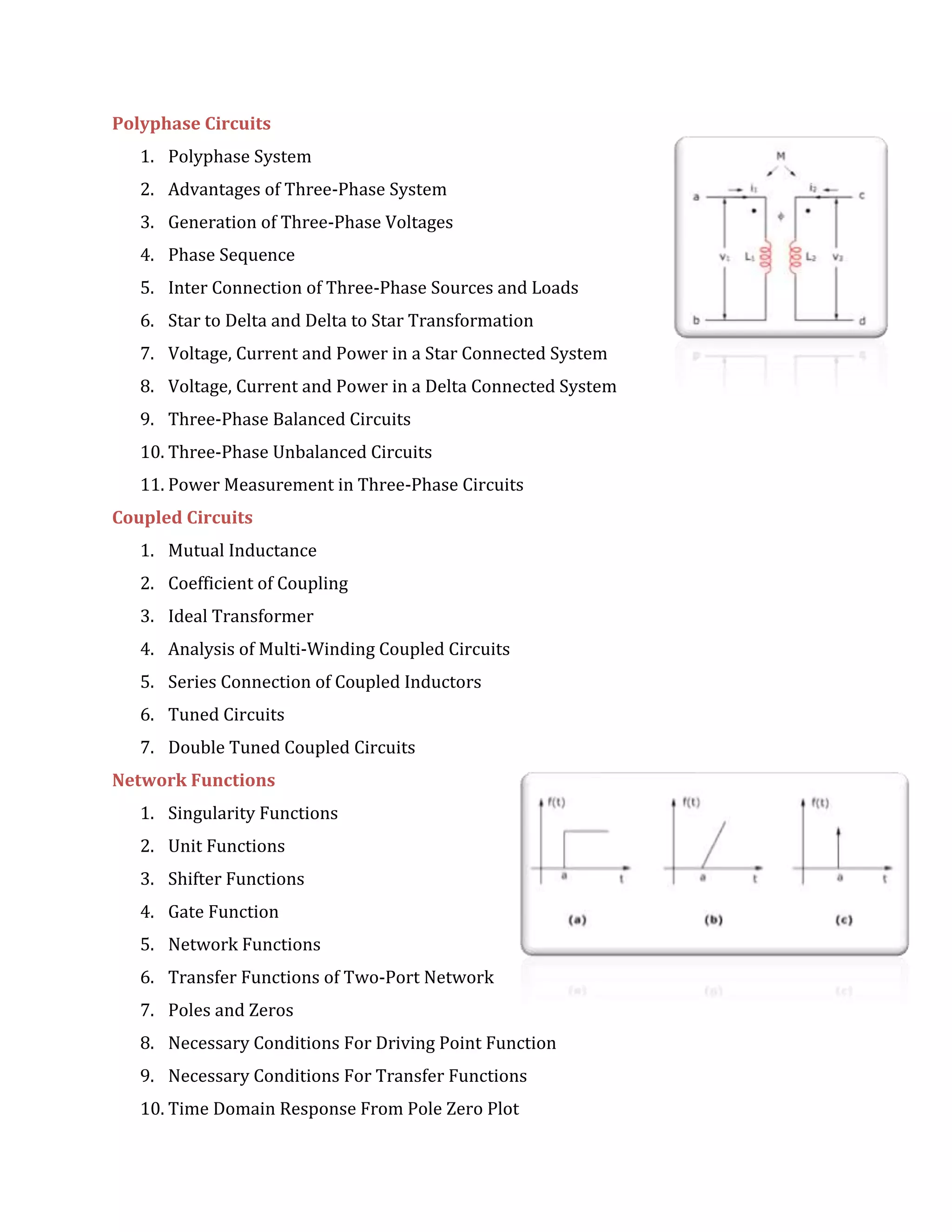 Polyphase Circuits
1. Polyphase System
2. Advantages of Three-Phase System
3. Generation of Three-Phase Voltages
4. Phase Sequence
5. Inter Connection of Three-Phase Sources and Loads
6. Star to Delta and Delta to Star Transformation
7. Voltage, Current and Power in a Star Connected System
8. Voltage, Current and Power in a Delta Connected System
9. Three-Phase Balanced Circuits
10. Three-Phase Unbalanced Circuits
11. Power Measurement in Three-Phase Circuits
Coupled Circuits
1. Mutual Inductance
2. Coefficient of Coupling
3. Ideal Transformer
4. Analysis of Multi-Winding Coupled Circuits
5. Series Connection of Coupled Inductors
6. Tuned Circuits
7. Double Tuned Coupled Circuits
Network Functions
1. Singularity Functions
2. Unit Functions
3. Shifter Functions
4. Gate Function
5. Network Functions
6. Transfer Functions of Two-Port Network
7. Poles and Zeros
8. Necessary Conditions For Driving Point Function
9. Necessary Conditions For Transfer Functions
10. Time Domain Response From Pole Zero Plot
 