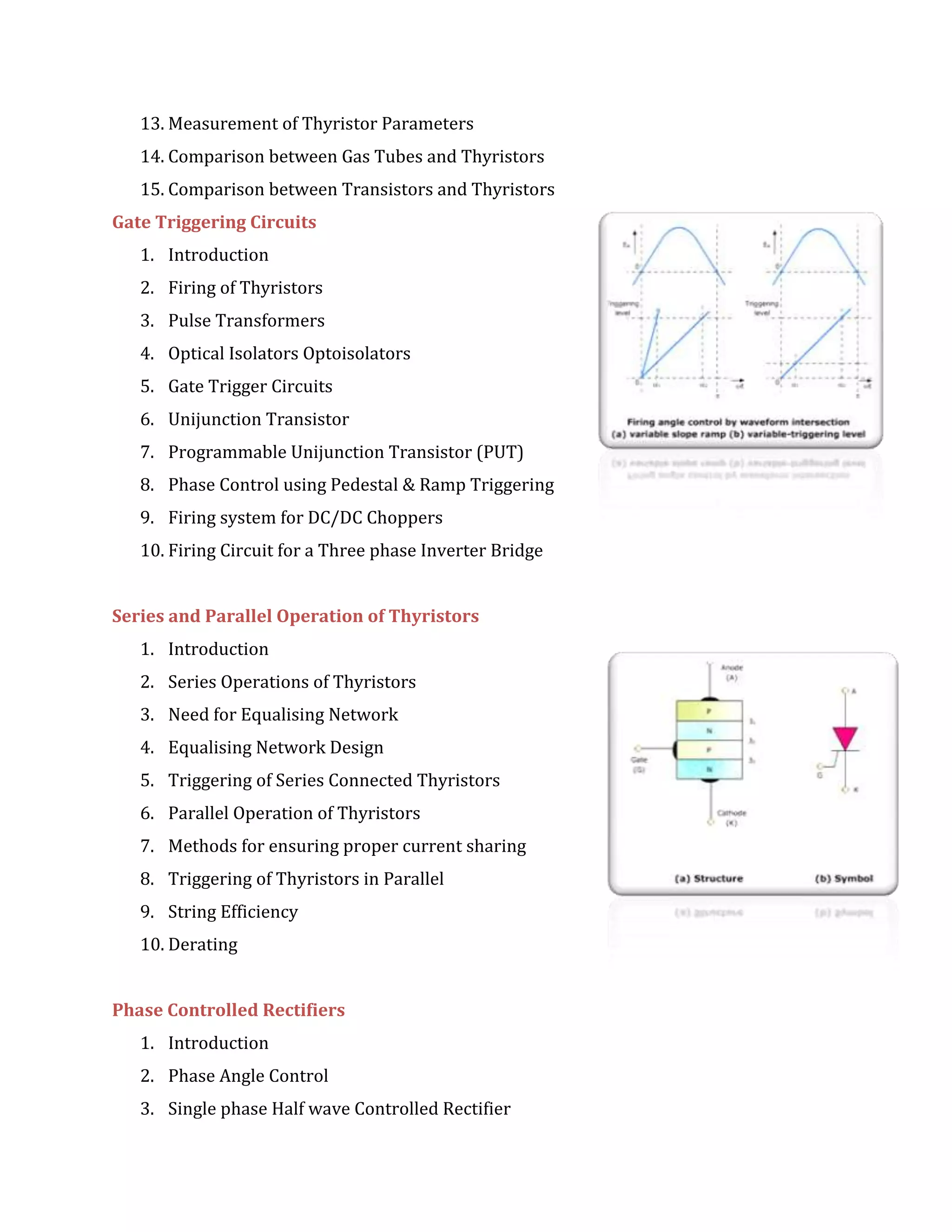 13. Measurement of Thyristor Parameters
14. Comparison between Gas Tubes and Thyristors
15. Comparison between Transistors and Thyristors
Gate Triggering Circuits
1. Introduction
2. Firing of Thyristors
3. Pulse Transformers
4. Optical Isolators Optoisolators
5. Gate Trigger Circuits
6. Unijunction Transistor
7. Programmable Unijunction Transistor (PUT)
8. Phase Control using Pedestal & Ramp Triggering
9. Firing system for DC/DC Choppers
10. Firing Circuit for a Three phase Inverter Bridge
Series and Parallel Operation of Thyristors
1. Introduction
2. Series Operations of Thyristors
3. Need for Equalising Network
4. Equalising Network Design
5. Triggering of Series Connected Thyristors
6. Parallel Operation of Thyristors
7. Methods for ensuring proper current sharing
8. Triggering of Thyristors in Parallel
9. String Efficiency
10. Derating
Phase Controlled Rectifiers
1. Introduction
2. Phase Angle Control
3. Single phase Half wave Controlled Rectifier
 