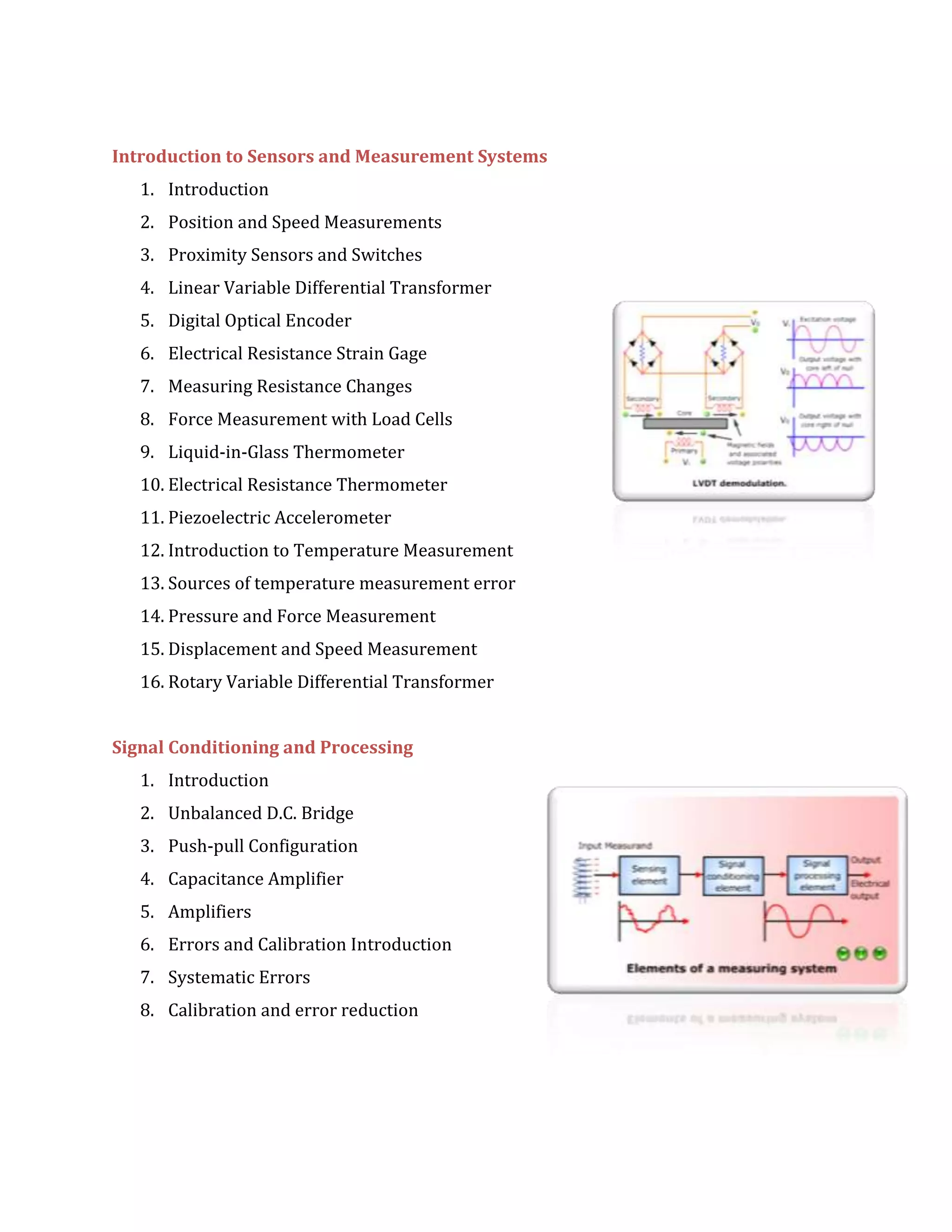 Introduction to Sensors and Measurement Systems
1. Introduction
2. Position and Speed Measurements
3. Proximity Sensors and Switches
4. Linear Variable Differential Transformer
5. Digital Optical Encoder
6. Electrical Resistance Strain Gage
7. Measuring Resistance Changes
8. Force Measurement with Load Cells
9. Liquid-in-Glass Thermometer
10. Electrical Resistance Thermometer
11. Piezoelectric Accelerometer
12. Introduction to Temperature Measurement
13. Sources of temperature measurement error
14. Pressure and Force Measurement
15. Displacement and Speed Measurement
16. Rotary Variable Differential Transformer
Signal Conditioning and Processing
1. Introduction
2. Unbalanced D.C. Bridge
3. Push-pull Configuration
4. Capacitance Amplifier
5. Amplifiers
6. Errors and Calibration Introduction
7. Systematic Errors
8. Calibration and error reduction
 
