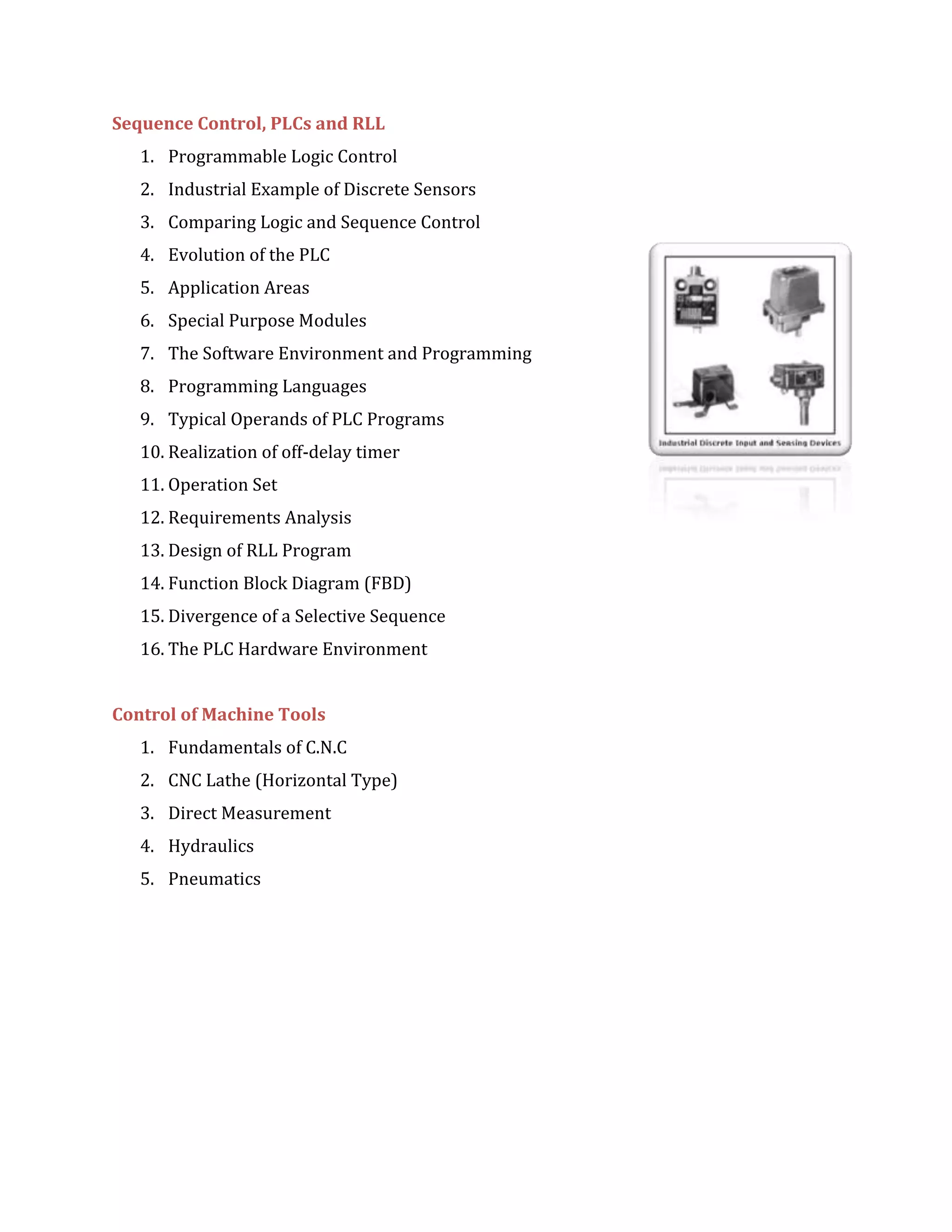 Sequence Control, PLCs and RLL
1. Programmable Logic Control
2. Industrial Example of Discrete Sensors
3. Comparing Logic and Sequence Control
4. Evolution of the PLC
5. Application Areas
6. Special Purpose Modules
7. The Software Environment and Programming
8. Programming Languages
9. Typical Operands of PLC Programs
10. Realization of off-delay timer
11. Operation Set
12. Requirements Analysis
13. Design of RLL Program
14. Function Block Diagram (FBD)
15. Divergence of a Selective Sequence
16. The PLC Hardware Environment
Control of Machine Tools
1. Fundamentals of C.N.C
2. CNC Lathe (Horizontal Type)
3. Direct Measurement
4. Hydraulics
5. Pneumatics
 