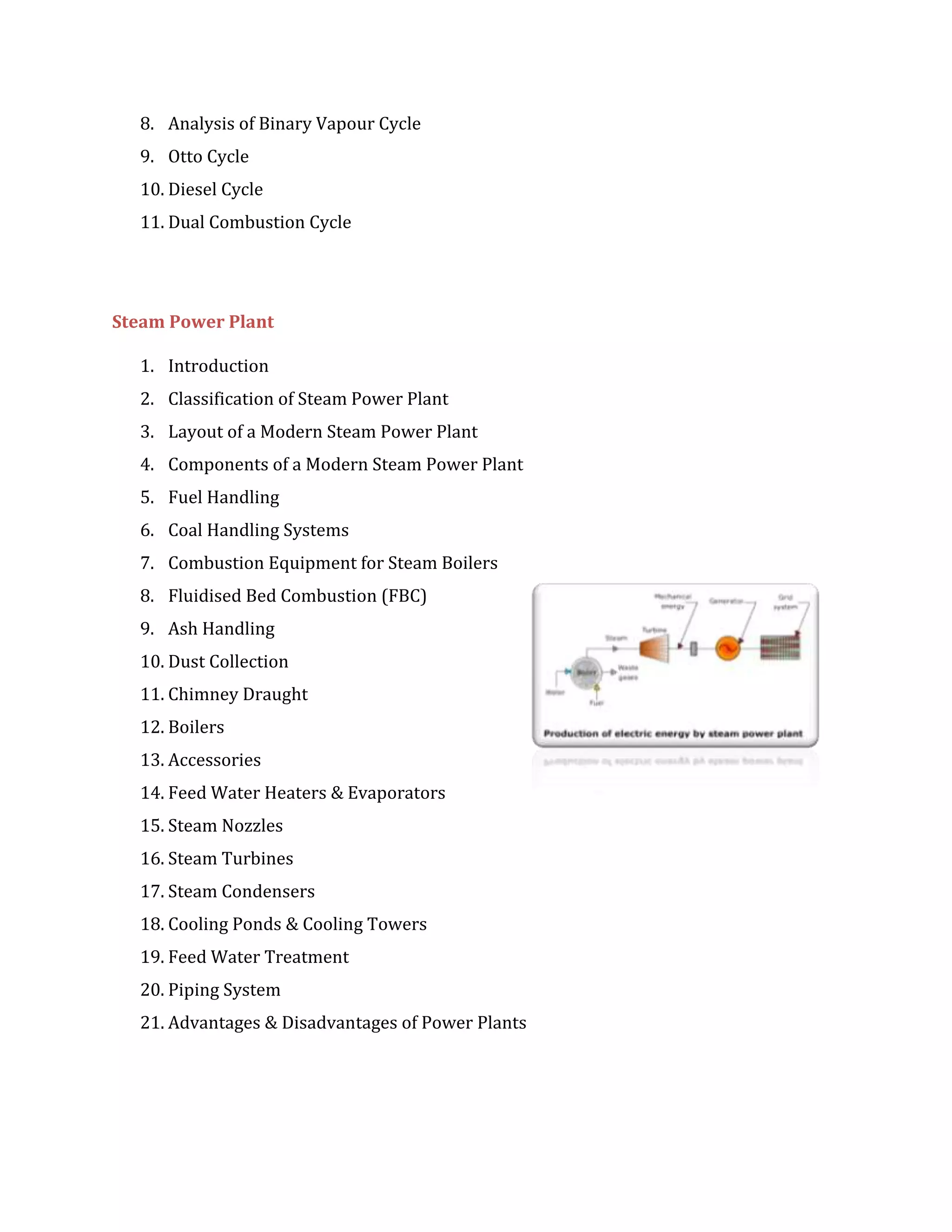 8. Analysis of Binary Vapour Cycle
9. Otto Cycle
10. Diesel Cycle
11. Dual Combustion Cycle
Steam Power Plant
1. Introduction
2. Classification of Steam Power Plant
3. Layout of a Modern Steam Power Plant
4. Components of a Modern Steam Power Plant
5. Fuel Handling
6. Coal Handling Systems
7. Combustion Equipment for Steam Boilers
8. Fluidised Bed Combustion (FBC)
9. Ash Handling
10. Dust Collection
11. Chimney Draught
12. Boilers
13. Accessories
14. Feed Water Heaters & Evaporators
15. Steam Nozzles
16. Steam Turbines
17. Steam Condensers
18. Cooling Ponds & Cooling Towers
19. Feed Water Treatment
20. Piping System
21. Advantages & Disadvantages of Power Plants
 