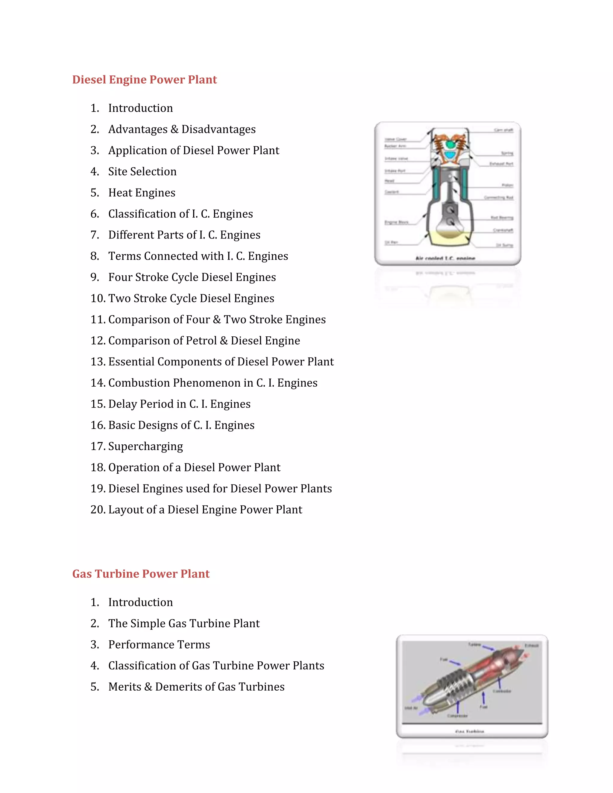 Diesel Engine Power Plant
1. Introduction
2. Advantages & Disadvantages
3. Application of Diesel Power Plant
4. Site Selection
5. Heat Engines
6. Classification of I. C. Engines
7. Different Parts of I. C. Engines
8. Terms Connected with I. C. Engines
9. Four Stroke Cycle Diesel Engines
10. Two Stroke Cycle Diesel Engines
11. Comparison of Four & Two Stroke Engines
12. Comparison of Petrol & Diesel Engine
13. Essential Components of Diesel Power Plant
14. Combustion Phenomenon in C. I. Engines
15. Delay Period in C. I. Engines
16. Basic Designs of C. I. Engines
17. Supercharging
18. Operation of a Diesel Power Plant
19. Diesel Engines used for Diesel Power Plants
20. Layout of a Diesel Engine Power Plant
Gas Turbine Power Plant
1. Introduction
2. The Simple Gas Turbine Plant
3. Performance Terms
4. Classification of Gas Turbine Power Plants
5. Merits & Demerits of Gas Turbines
 
