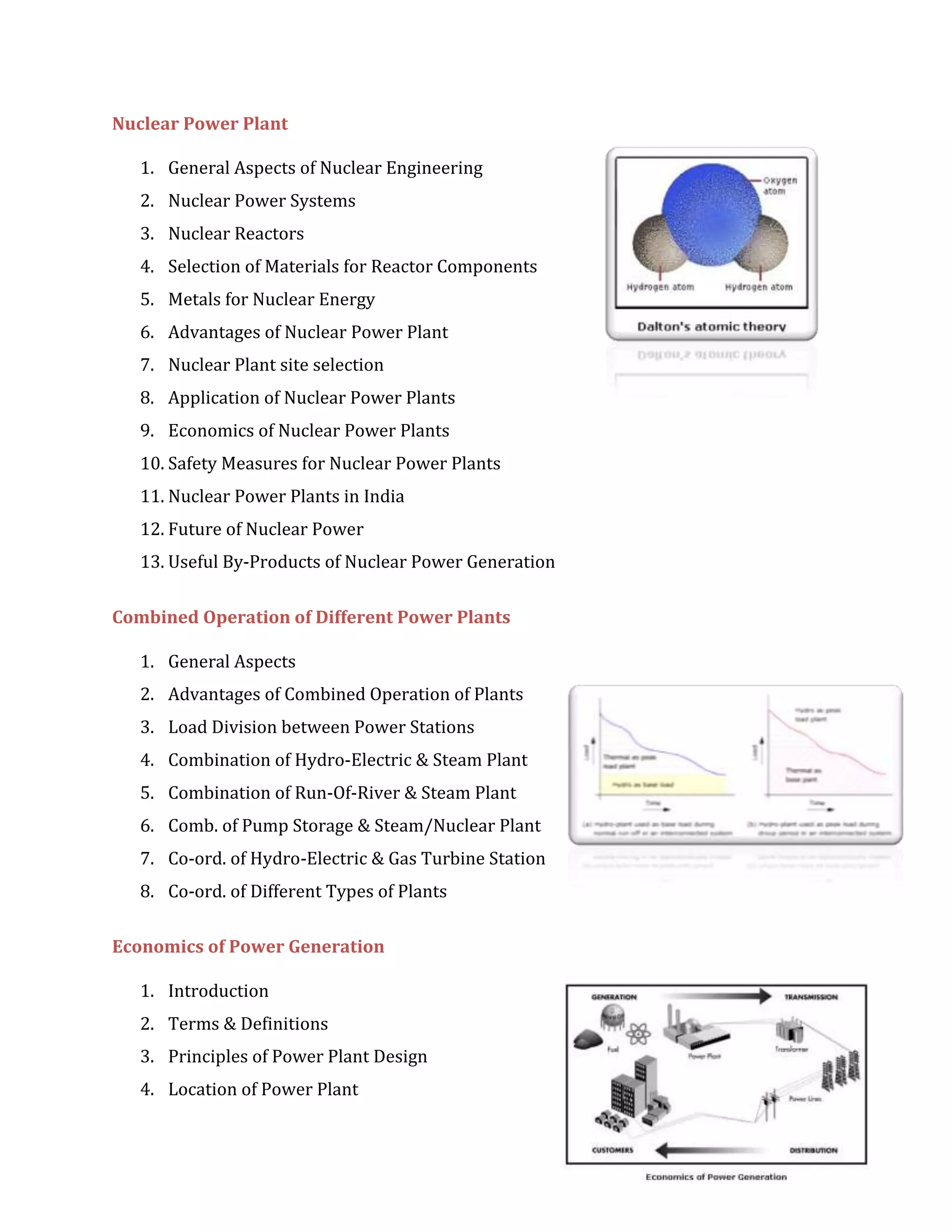 Nuclear Power Plant
1. General Aspects of Nuclear Engineering
2. Nuclear Power Systems
3. Nuclear Reactors
4. Selection of Materials for Reactor Components
5. Metals for Nuclear Energy
6. Advantages of Nuclear Power Plant
7. Nuclear Plant site selection
8. Application of Nuclear Power Plants
9. Economics of Nuclear Power Plants
10. Safety Measures for Nuclear Power Plants
11. Nuclear Power Plants in India
12. Future of Nuclear Power
13. Useful By-Products of Nuclear Power Generation
Combined Operation of Different Power Plants
1. General Aspects
2. Advantages of Combined Operation of Plants
3. Load Division between Power Stations
4. Combination of Hydro-Electric & Steam Plant
5. Combination of Run-Of-River & Steam Plant
6. Comb. of Pump Storage & Steam/Nuclear Plant
7. Co-ord. of Hydro-Electric & Gas Turbine Station
8. Co-ord. of Different Types of Plants
Economics of Power Generation
1. Introduction
2. Terms & Definitions
3. Principles of Power Plant Design
4. Location of Power Plant
 