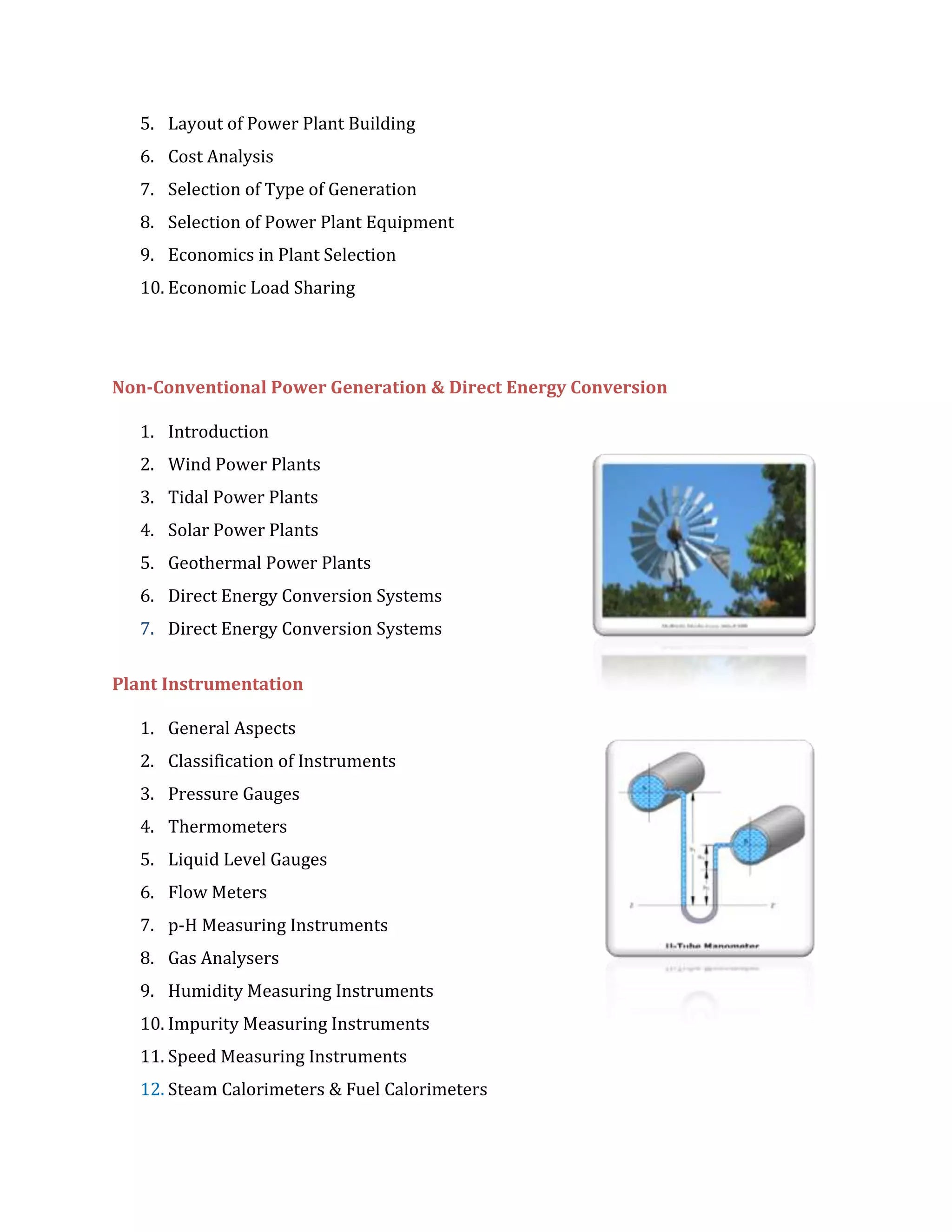 5. Layout of Power Plant Building
6. Cost Analysis
7. Selection of Type of Generation
8. Selection of Power Plant Equipment
9. Economics in Plant Selection
10. Economic Load Sharing
Non-Conventional Power Generation & Direct Energy Conversion
1. Introduction
2. Wind Power Plants
3. Tidal Power Plants
4. Solar Power Plants
5. Geothermal Power Plants
6. Direct Energy Conversion Systems
7. Direct Energy Conversion Systems
Plant Instrumentation
1. General Aspects
2. Classification of Instruments
3. Pressure Gauges
4. Thermometers
5. Liquid Level Gauges
6. Flow Meters
7. p-H Measuring Instruments
8. Gas Analysers
9. Humidity Measuring Instruments
10. Impurity Measuring Instruments
11. Speed Measuring Instruments
12. Steam Calorimeters & Fuel Calorimeters
 