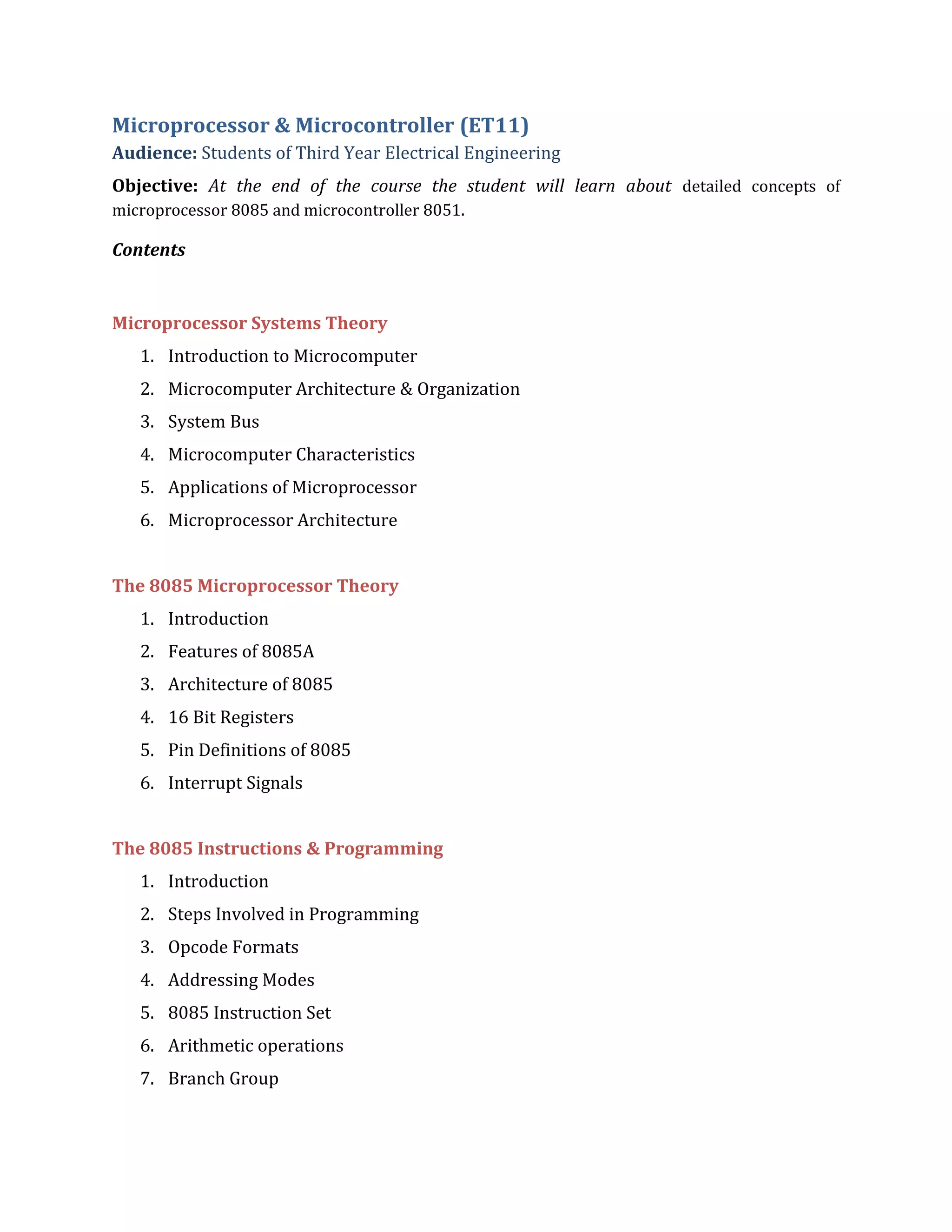Microprocessor & Microcontroller (ET11)
Audience: Students of Third Year Electrical Engineering
Objective: At the end of the course the student will learn about detailed concepts of
microprocessor 8085 and microcontroller 8051.
Contents
Microprocessor Systems Theory
1. Introduction to Microcomputer
2. Microcomputer Architecture & Organization
3. System Bus
4. Microcomputer Characteristics
5. Applications of Microprocessor
6. Microprocessor Architecture
The 8085 Microprocessor Theory
1. Introduction
2. Features of 8085A
3. Architecture of 8085
4. 16 Bit Registers
5. Pin Definitions of 8085
6. Interrupt Signals
The 8085 Instructions & Programming
1. Introduction
2. Steps Involved in Programming
3. Opcode Formats
4. Addressing Modes
5. 8085 Instruction Set
6. Arithmetic operations
7. Branch Group
 