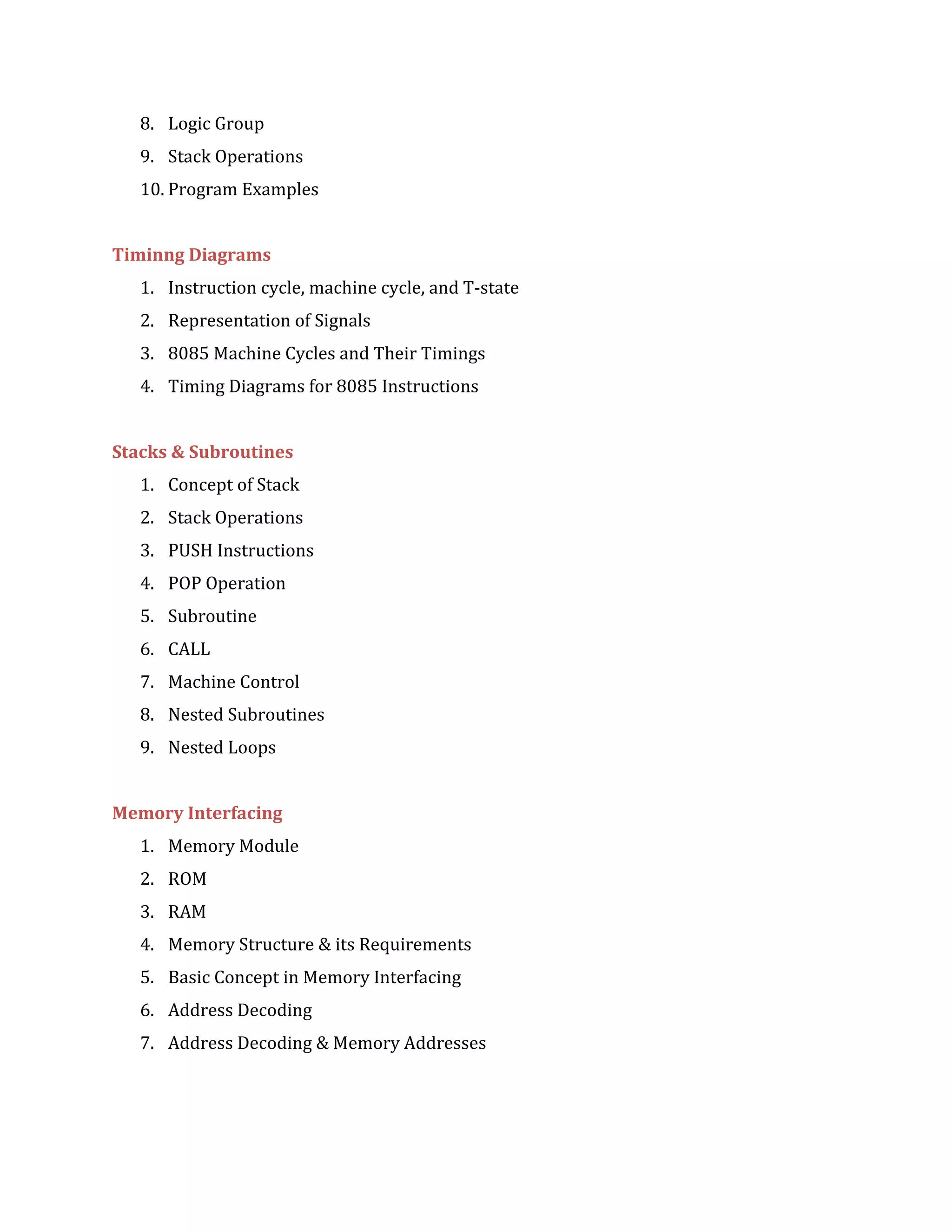 8. Logic Group
9. Stack Operations
10. Program Examples
Timinng Diagrams
1. Instruction cycle, machine cycle, and T-state
2. Representation of Signals
3. 8085 Machine Cycles and Their Timings
4. Timing Diagrams for 8085 Instructions
Stacks & Subroutines
1. Concept of Stack
2. Stack Operations
3. PUSH Instructions
4. POP Operation
5. Subroutine
6. CALL
7. Machine Control
8. Nested Subroutines
9. Nested Loops
Memory Interfacing
1. Memory Module
2. ROM
3. RAM
4. Memory Structure & its Requirements
5. Basic Concept in Memory Interfacing
6. Address Decoding
7. Address Decoding & Memory Addresses
 