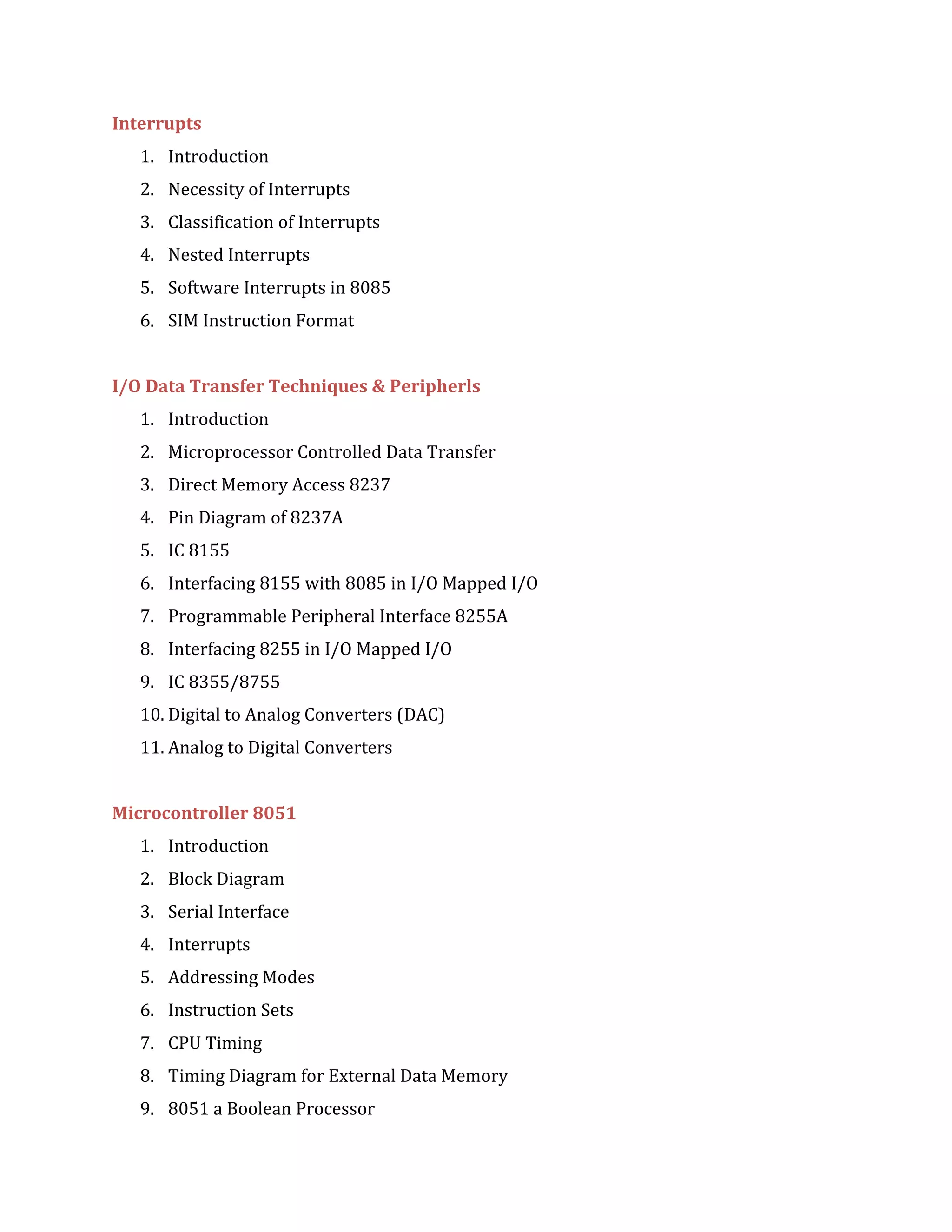 Interrupts
1. Introduction
2. Necessity of Interrupts
3. Classification of Interrupts
4. Nested Interrupts
5. Software Interrupts in 8085
6. SIM Instruction Format
I/O Data Transfer Techniques & Peripherls
1. Introduction
2. Microprocessor Controlled Data Transfer
3. Direct Memory Access 8237
4. Pin Diagram of 8237A
5. IC 8155
6. Interfacing 8155 with 8085 in I/O Mapped I/O
7. Programmable Peripheral Interface 8255A
8. Interfacing 8255 in I/O Mapped I/O
9. IC 8355/8755
10. Digital to Analog Converters (DAC)
11. Analog to Digital Converters
Microcontroller 8051
1. Introduction
2. Block Diagram
3. Serial Interface
4. Interrupts
5. Addressing Modes
6. Instruction Sets
7. CPU Timing
8. Timing Diagram for External Data Memory
9. 8051 a Boolean Processor
 