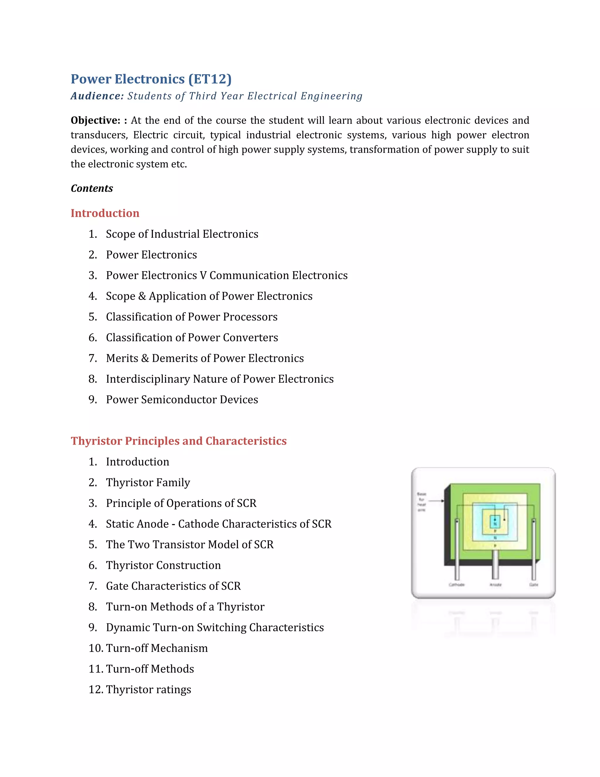 Power Electronics (ET12)
Audience: Students of Third Year Electrical Engineering
Objective: : At the end of the course the student will learn about various electronic devices and
transducers, Electric circuit, typical industrial electronic systems, various high power electron
devices, working and control of high power supply systems, transformation of power supply to suit
the electronic system etc.
Contents
Introduction
1. Scope of Industrial Electronics
2. Power Electronics
3. Power Electronics V Communication Electronics
4. Scope & Application of Power Electronics
5. Classification of Power Processors
6. Classification of Power Converters
7. Merits & Demerits of Power Electronics
8. Interdisciplinary Nature of Power Electronics
9. Power Semiconductor Devices
Thyristor Principles and Characteristics
1. Introduction
2. Thyristor Family
3. Principle of Operations of SCR
4. Static Anode - Cathode Characteristics of SCR
5. The Two Transistor Model of SCR
6. Thyristor Construction
7. Gate Characteristics of SCR
8. Turn-on Methods of a Thyristor
9. Dynamic Turn-on Switching Characteristics
10. Turn-off Mechanism
11. Turn-off Methods
12. Thyristor ratings
 
