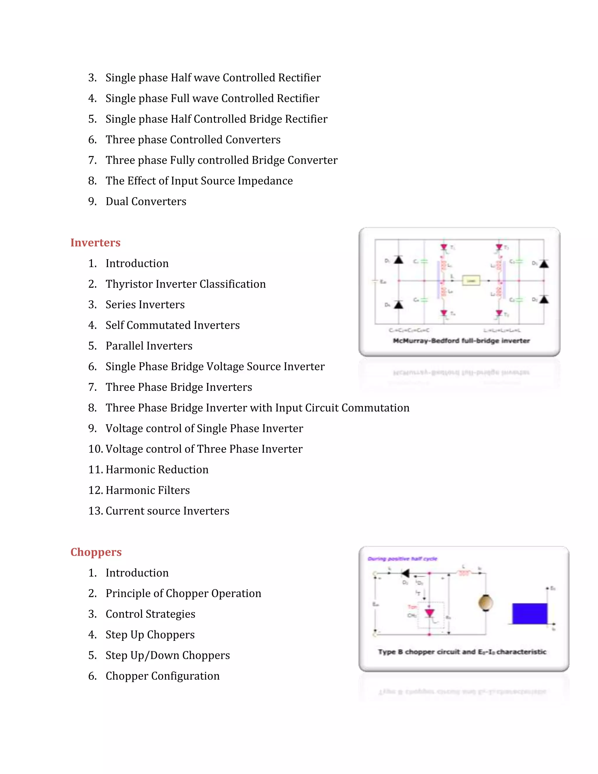 3. Single phase Half wave Controlled Rectifier
4. Single phase Full wave Controlled Rectifier
5. Single phase Half Controlled Bridge Rectifier
6. Three phase Controlled Converters
7. Three phase Fully controlled Bridge Converter
8. The Effect of Input Source Impedance
9. Dual Converters
Inverters
1. Introduction
2. Thyristor Inverter Classification
3. Series Inverters
4. Self Commutated Inverters
5. Parallel Inverters
6. Single Phase Bridge Voltage Source Inverter
7. Three Phase Bridge Inverters
8. Three Phase Bridge Inverter with Input Circuit Commutation
9. Voltage control of Single Phase Inverter
10. Voltage control of Three Phase Inverter
11. Harmonic Reduction
12. Harmonic Filters
13. Current source Inverters
Choppers
1. Introduction
2. Principle of Chopper Operation
3. Control Strategies
4. Step Up Choppers
5. Step Up/Down Choppers
6. Chopper Configuration
 