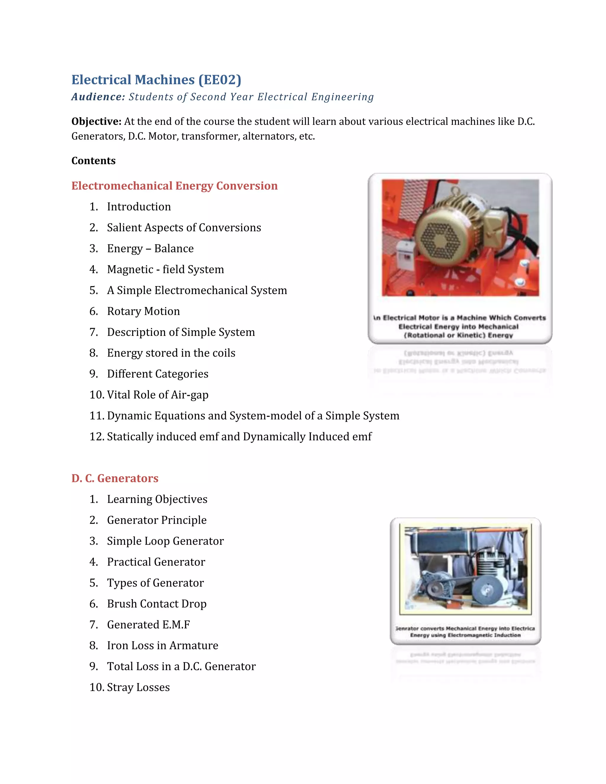 Electrical Machines (EE02)
Audience: Students of Second Year Electrical Engineering
Objective: At the end of the course the student will learn about various electrical machines like D.C.
Generators, D.C. Motor, transformer, alternators, etc.
Contents
Electromechanical Energy Conversion
1. Introduction
2. Salient Aspects of Conversions
3. Energy – Balance
4. Magnetic - field System
5. A Simple Electromechanical System
6. Rotary Motion
7. Description of Simple System
8. Energy stored in the coils
9. Different Categories
10. Vital Role of Air-gap
11. Dynamic Equations and System-model of a Simple System
12. Statically induced emf and Dynamically Induced emf
D. C. Generators
1. Learning Objectives
2. Generator Principle
3. Simple Loop Generator
4. Practical Generator
5. Types of Generator
6. Brush Contact Drop
7. Generated E.M.F
8. Iron Loss in Armature
9. Total Loss in a D.C. Generator
10. Stray Losses
 