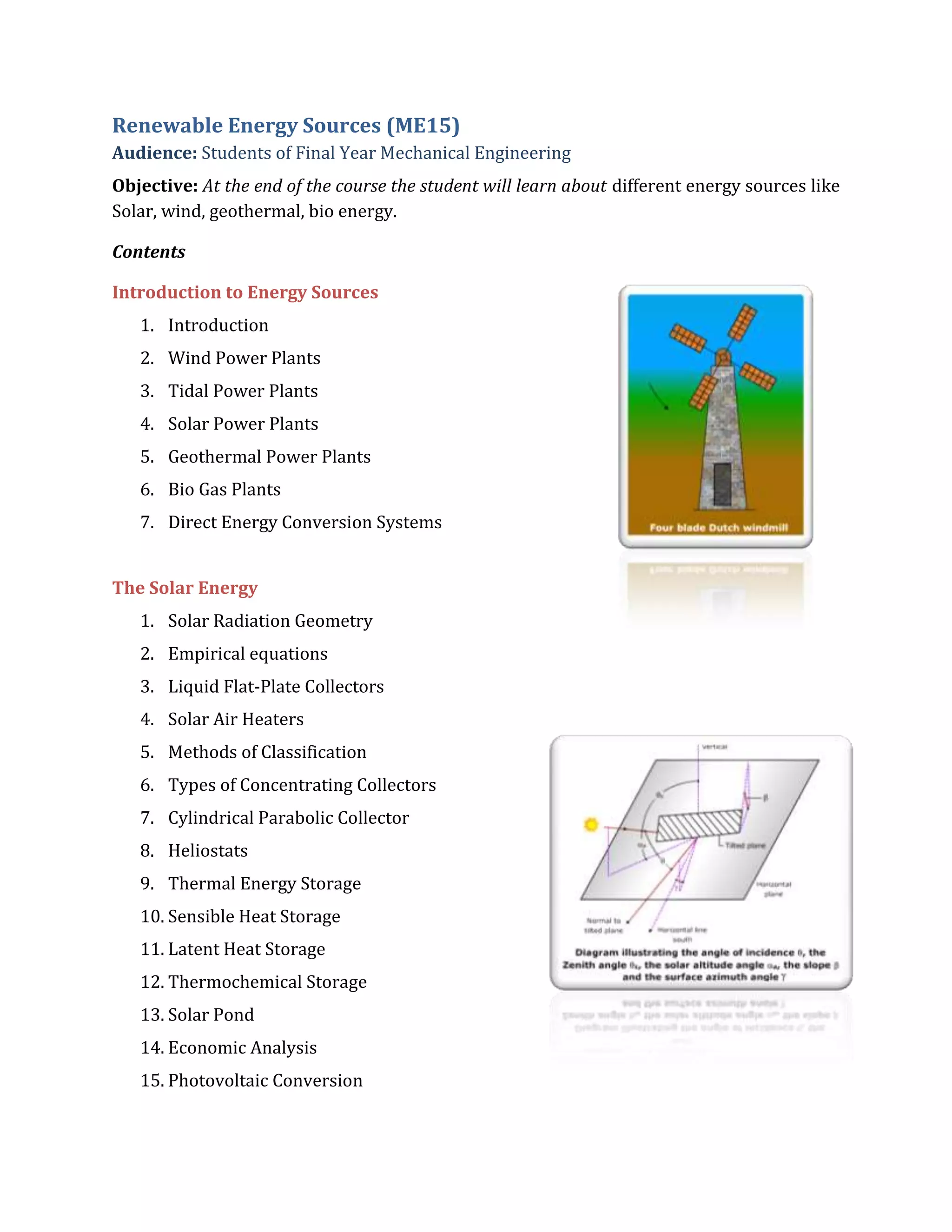 Renewable Energy Sources (ME15)
Audience: Students of Final Year Mechanical Engineering
Objective: At the end of the course the student will learn about different energy sources like
Solar, wind, geothermal, bio energy.
Contents
Introduction to Energy Sources
1. Introduction
2. Wind Power Plants
3. Tidal Power Plants
4. Solar Power Plants
5. Geothermal Power Plants
6. Bio Gas Plants
7. Direct Energy Conversion Systems
The Solar Energy
1. Solar Radiation Geometry
2. Empirical equations
3. Liquid Flat-Plate Collectors
4. Solar Air Heaters
5. Methods of Classification
6. Types of Concentrating Collectors
7. Cylindrical Parabolic Collector
8. Heliostats
9. Thermal Energy Storage
10. Sensible Heat Storage
11. Latent Heat Storage
12. Thermochemical Storage
13. Solar Pond
14. Economic Analysis
15. Photovoltaic Conversion
 
