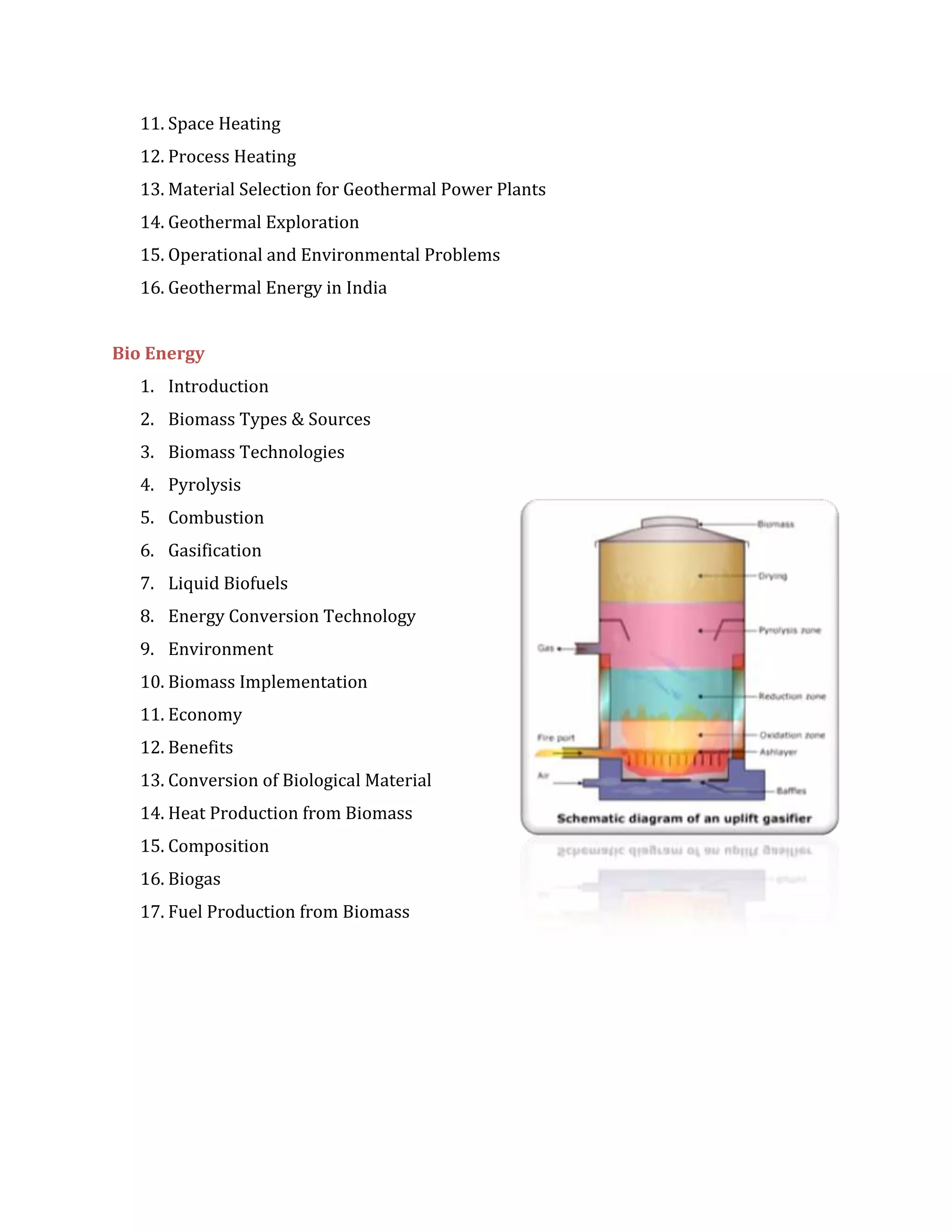 11. Space Heating
12. Process Heating
13. Material Selection for Geothermal Power Plants
14. Geothermal Exploration
15. Operational and Environmental Problems
16. Geothermal Energy in India
Bio Energy
1. Introduction
2. Biomass Types & Sources
3. Biomass Technologies
4. Pyrolysis
5. Combustion
6. Gasification
7. Liquid Biofuels
8. Energy Conversion Technology
9. Environment
10. Biomass Implementation
11. Economy
12. Benefits
13. Conversion of Biological Material
14. Heat Production from Biomass
15. Composition
16. Biogas
17. Fuel Production from Biomass
 