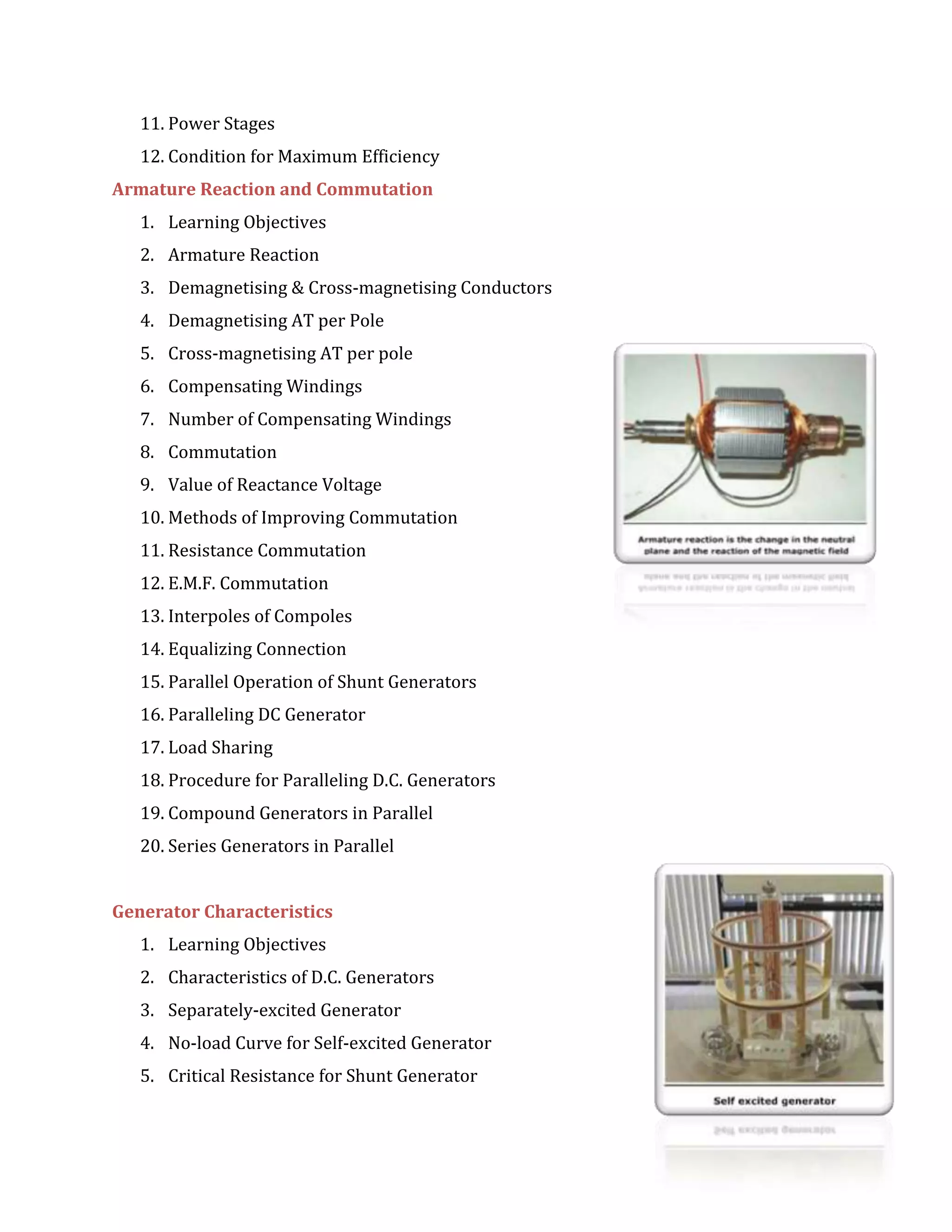 11. Power Stages
12. Condition for Maximum Efficiency
Armature Reaction and Commutation
1. Learning Objectives
2. Armature Reaction
3. Demagnetising & Cross-magnetising Conductors
4. Demagnetising AT per Pole
5. Cross-magnetising AT per pole
6. Compensating Windings
7. Number of Compensating Windings
8. Commutation
9. Value of Reactance Voltage
10. Methods of Improving Commutation
11. Resistance Commutation
12. E.M.F. Commutation
13. Interpoles of Compoles
14. Equalizing Connection
15. Parallel Operation of Shunt Generators
16. Paralleling DC Generator
17. Load Sharing
18. Procedure for Paralleling D.C. Generators
19. Compound Generators in Parallel
20. Series Generators in Parallel
Generator Characteristics
1. Learning Objectives
2. Characteristics of D.C. Generators
3. Separately-excited Generator
4. No-load Curve for Self-excited Generator
5. Critical Resistance for Shunt Generator
 