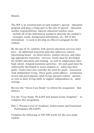 Details:
The IEP is an essential part of each student’s special education
program and plays a large part in the role of special education
teacher responsibilities. Special education teachers must
include all of the information needed to describe the student’s
strengths, needs, background information, etc. All of this
information is used to develop an effective program for the
student.
By the age of 16, students with special education services must
have an additional transition plan that addresses current
functioning based on observations, student surveys, and other
age appropriate transition services. Goals must be developed
for further education and training as well as employment after
high school. Aligned transition activities for each goal must be
realistically developed to assist students in achieving their
goals. Teams must also consider the need for goals associated
with independent living. These goals could address community
access and participation, adult living and post-school options,
as well as daily living skills to support independence in adult
settings.
Review the “Alicia Case Study” to inform the assignment that
follows.
Use the “Case Study: PLAAFP and Annual Goals Template” to
complete this assignment.
Part 1: Present Level of Academic Achievement and Functional
Performance (PLAAFP)
Complete the following in 250-300 words for the case study
student.
 