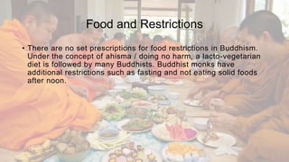 Food and Restrictions
• There are no set prescriptions for food restrictions in Buddhism.
Under the concept of ahisma / doing no harm, a lacto-vegetarian
diet is followed by many Buddhists. Buddhist monks have
additional restrictions such as fasting and not eating solid foods
after noon.
 
