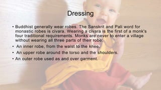 Dressing
• Buddhist generally wear robes. The Sanskrit and Pali word for
monastic robes is civara. Wearing a civara is the first of a monk's
four traditional requirements. Monks are never to enter a village
without wearing all three parts of their robe:
• An inner robe, from the waist to the knee.
• An upper robe around the torso and the shoulders.
• An outer robe used as and over garment.
 