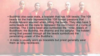 • Buddhist also wear mala, a bracelet that has 108 beads. The 108
beads on the mala represents the 108 human passions that
Avalokiteśvara assured when telling the beads. They also have 3
extra beads on the mala to represent the completion of a cycle of
mantras. The 3 extra bead also symbolize the Three Jewels of
Buddhism: the Buddha, the dharma and the sangha. The hidden
string that passed through all the beads symbolized the
penetrating power of the Buddha’s.
• A mala is usually worn as bracelets but priest generally wear
them as long necklaces.
 