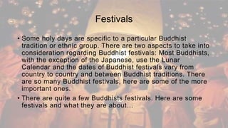 Festivals
• Some holy days are specific to a particular Buddhist
tradition or ethnic group. There are two aspects to take into
consideration regarding Buddhist festivals: Most Buddhists,
with the exception of the Japanese, use the Lunar
Calendar and the dates of Buddhist festivals vary from
country to country and between Buddhist traditions. There
are so many Buddhist festivals, here are some of the more
important ones.
• There are quite a few Buddhists festivals. Here are some
festivals and what they are about…
 