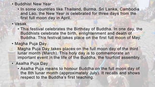 • Buddhist New Year
• In some countries like Thailand, Burma, Sri Lanka, Cambodia
and Lao, the New Year is celebrated for three days from the
first full moon day in April.
• Vesak
• This festival celebrates the Birthday of Buddha. In one day, the
Buddhists celebrate the birth, enlightenment and death of
Buddha. This festival takes place on the first full moon of May.
• Magha Puja Day
Magha Puja Day takes places on the full moon day of the third
lunar month (March). This holy day is to commemorate an
important event in the life of the Buddha, the fourfold assembly.
• Asalha Puja Day
• Asalha Puja means to honour Buddha on the full moon day of
the 8th lunar month (approximately July). It recalls and shows
respect to the Buddha’s first teaching.
 