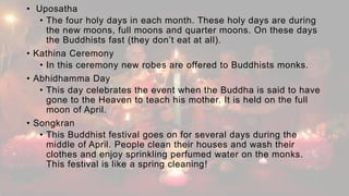 • Uposatha
• The four holy days in each month. These holy days are during
the new moons, full moons and quarter moons. On these days
the Buddhists fast (they don’t eat at all).
• Kathina Ceremony
• In this ceremony new robes are offered to Buddhists monks.
• Abhidhamma Day
• This day celebrates the event when the Buddha is said to have
gone to the Heaven to teach his mother. It is held on the full
moon of April.
• Songkran
• This Buddhist festival goes on for several days during the
middle of April. People clean their houses and wash their
clothes and enjoy sprinkling perfumed water on the monks.
This festival is like a spring cleaning!
 