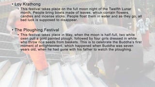 • Loy Krathong
• This festival takes place on the full moon night of the Twelfth Lunar
month. People bring bowls made of leaves, which contain flowers,
candles and incense sticks. People float them in water and as they go, all
bad luck is supposed to disappear.
• The Ploughing Festival
• This festival takes place in May, when the moon is half-full, two white
oxen pull a gold painted plough, followed by four girls dressed in white
who throw rice seeds from baskets. This is to celebrate the Buddha’s first
moment of enlightenment, which happened when Buddha was seven
years old, when he had gone with his father to watch the ploughing.
 